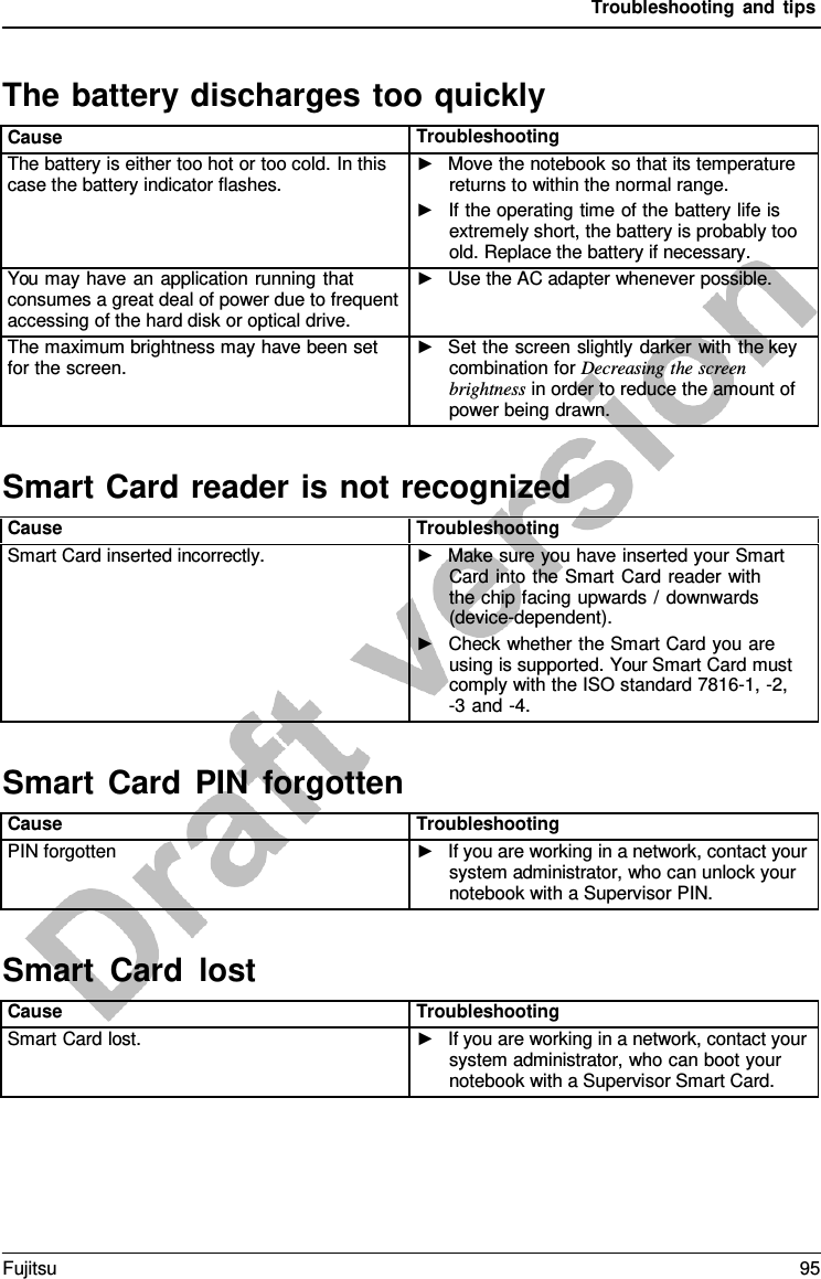 Troubleshooting and tips  Smart Card reader is not recognized Smart  Card PIN forgotten Smart  Card lost  The battery discharges too quickly  Cause Troubleshooting The battery is either too hot or too cold. In this case the battery indicator flashes. ►   Move the notebook so that its temperature returns to within the normal range. ►   If the operating time of the battery life is extremely short, the battery is probably too old. Replace the battery if necessary. You may have an application running that consumes a great deal of power due to frequent accessing of the hard disk or optical drive. ►   Use the AC adapter whenever possible. The maximum brightness may have been set for the screen. ►   Set the screen slightly darker with the key combination for Decreasing the screen brightness in order to reduce the amount of power being drawn.    Cause Troubleshooting Smart Card inserted incorrectly. ►   Make sure you have inserted your Smart Card into the Smart Card reader with the chip facing upwards /  downwards (device-dependent). ►   Check whether the Smart Card you are using is supported. Your Smart Card must comply with the ISO standard 7816-1, -2, -3 and -4.    Cause Troubleshooting PIN forgotten ►   If you are working in a network, contact your system administrator, who can unlock your notebook with a Supervisor PIN.    Cause Troubleshooting Smart Card lost. ►   If you are working in a network, contact your system administrator, who can boot your notebook with a Supervisor Smart Card. Fujitsu 95  