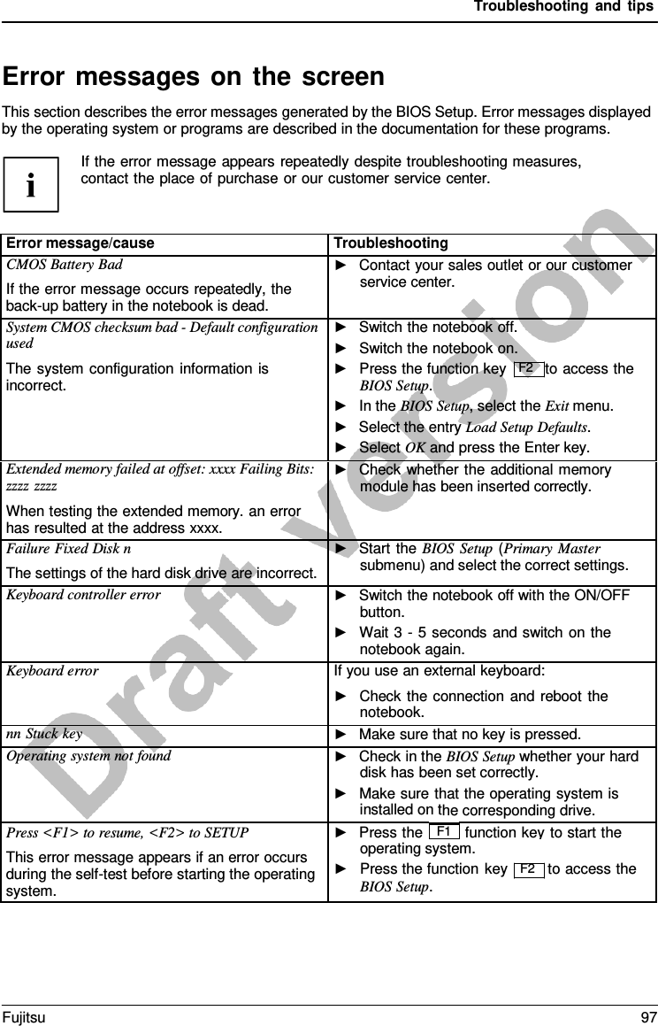 Troubleshooting and tips If the error message appears repeatedly despite troubleshooting measures, contact the place of purchase or our customer service center. Error messages on the screen This section describes the error messages generated by the BIOS Setup. Error messages displayed by the operating system or programs are described in the documentation for these programs. Error message/cause Troubleshooting CMOS Battery Bad If the error message occurs repeatedly, the back-up battery in the notebook is dead. ►Contact your sales outlet or our customerservice center.System CMOS checksum bad - Default configuration used The system configuration information is incorrect. ►Switch the notebook off.►Switch the notebook on.►Press the function key  F2   to access theBIOS Setup.►In the BIOS Setup, select the Exit menu.►Select the entry Load Setup Defaults.►Select OK and press the Enter key. Extended memory failed at offset: xxxx Failing Bits: zzzz zzzz When testing the extended memory. an error has resulted at the address xxxx. ►Check whether the additional memorymodule has been inserted correctly.Failure Fixed Disk n The settings of the hard disk drive are incorrect. ►Start the BIOS Setup (Primary Mastersubmenu) and select the correct settings.Keyboard controller error ►Switch the notebook off with the ON/OFFbutton.►Wait 3 - 5 seconds and switch on thenotebook again.Keyboard error If you use an external keyboard: ►Check the connection and reboot thenotebook. nn Stuck key ►Make sure that no key is pressed.Operating system not found ►Check in the BIOS Setup whether your harddisk has been set correctly.►Make sure that the operating system isinstalled on the corresponding drive.Press &lt;F1&gt; to resume, &lt;F2&gt; to SETUP This error message appears if an error occurs during the self-test before starting the operating system. ►Press the F1 function key to start the► operating system.Press the function BIOS Setup.key F2 to access the Fujitsu 97 