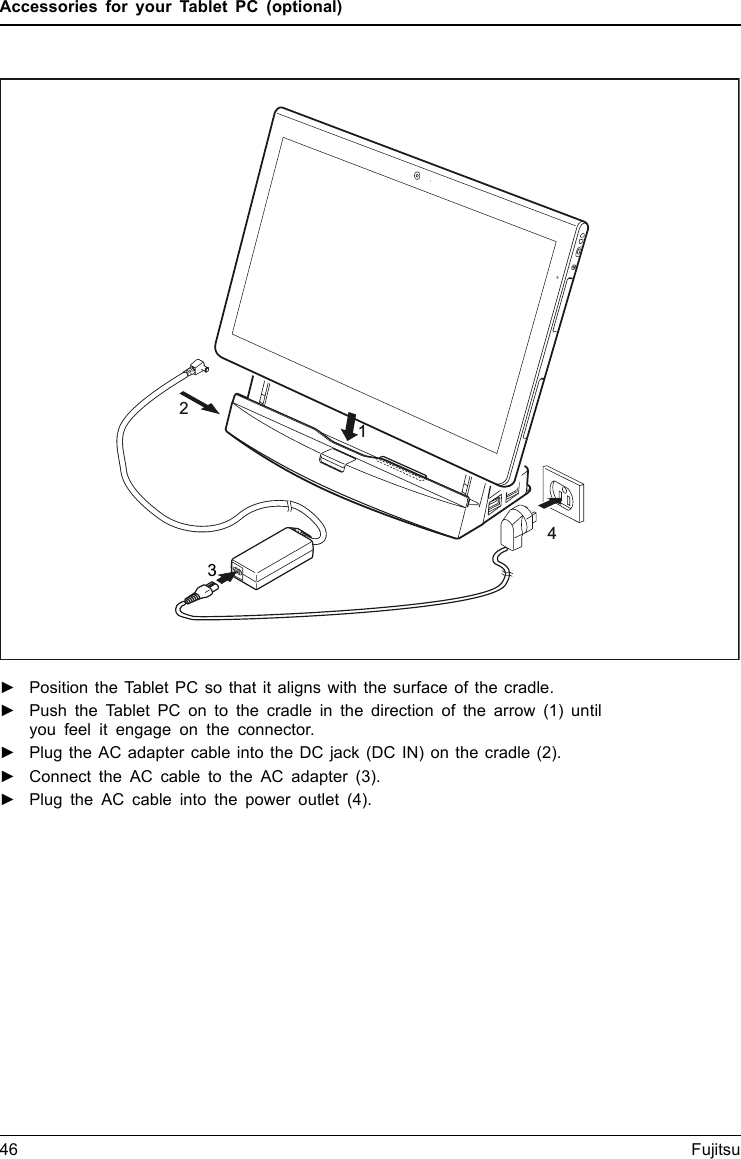 Accessories for your Tablet PC (optional)1243►Position the Tablet PC so that it aligns with the surface of the cradle.►Push the Tablet PC on to the cradle in the direction of the arrow (1) untilyou feel it engage on the connector.►Plug the AC adapter cable into the DC jack (DC IN) on the cradle (2).►Connect the AC cable to the AC adapter (3).►Plug the AC cable into the power outlet (4).46 Fujitsu