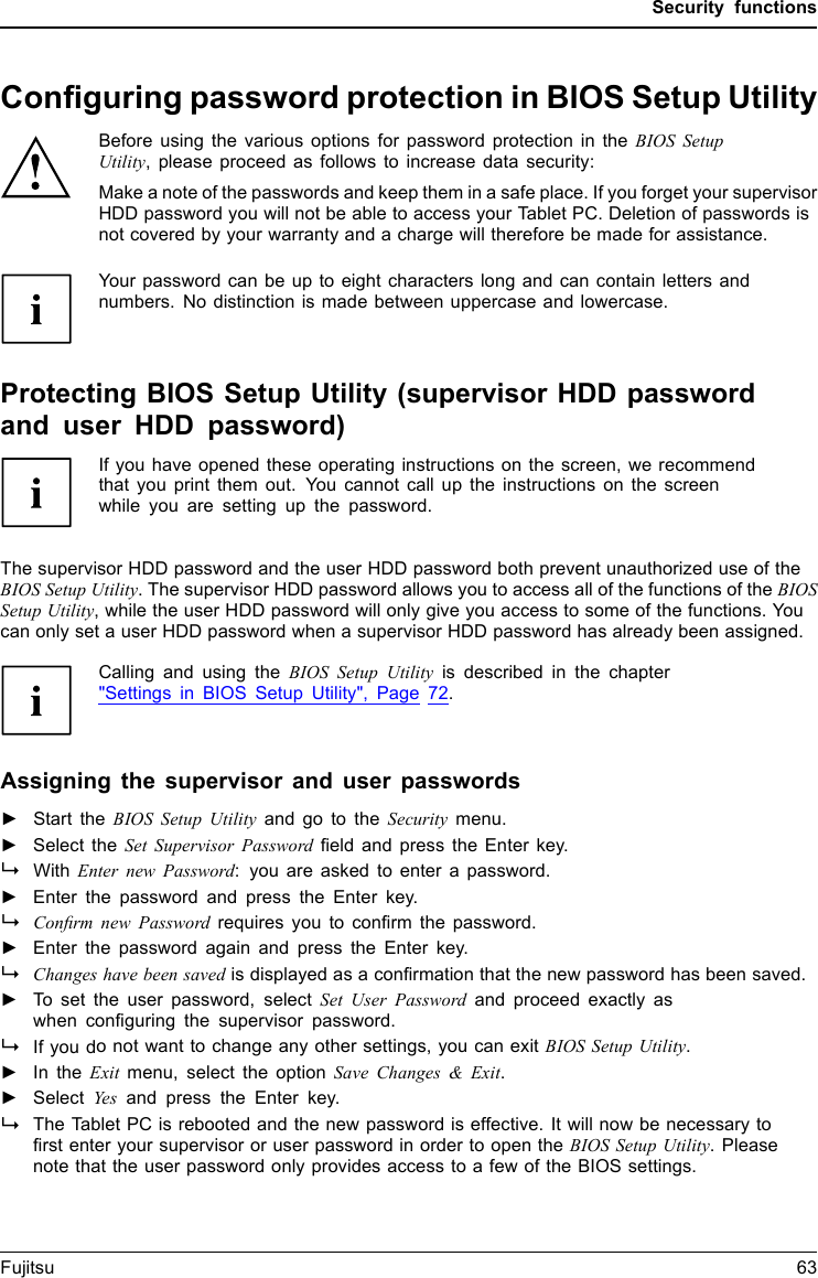 Security functionsConﬁguring password protection in BIOS Setup UtilityBefore using the various options for password protection in the BIOS SetupUtility, please proceed as follows to increase data security:Make a note of the passwords and keep them in a safe place. If you forget your supervisorHDD password you will not be able to access your Tablet PC. Deletion of passwords isnot covered by your warranty and a charge will therefore be made for assistance.Password prote ctionYourpasswordcanbeuptoeight characters long and can contain letters andnumbers. No distinction is made between uppercase and lowercase.Protecting BIOS Setup Utility (supervisor HDD passwordand user HDD password)If you have opened these operating instructions on the screen, we recommendthat you print them out. You cannot call up the instructions on the screenwhile you are setting up the password.BIOSSetupUtilityThe supervisor HDD password and the user HDD password both prevent unauthorized use of theBIOS Setup Utility. The supervisor HDD password allows you to access all of the functions of the BIOSSetup Utility, while the user HDD password will only give you access to some of the functions. Youcan only set a user HDD password when a supervisor HDD password has already been assigned.Calling and using the BIOS Setup Utility is described in the chapter&quot;Settings in BIOS Setup Utility&quot;, Page 72.Assigning the supervisor and user passwords►Start the BIOS Setup Utility and go to the Security menu.►Select the Set Supervisor Password ﬁeld and press the Enter key.With Enter new Password: you are asked to enter a password.►Enter the password and press the Enter key.Conﬁrm new Password requires you to conﬁrm the password.►Enter the password again and press the Enter key.Changes have been saved is displayed as a conﬁrmation that the new password has been saved.►To set the user password, select Set User Password and proceed exactly aswhen conﬁguring the supervisor password.If you do not want to change any other settings, you can exit BIOS Setup Utility.►In the Exit menu, select the option Save Changes &amp; Exit.►SelectYes and press the Enter key.PasswordSupervisorpasswor dUserpasswordThe Tablet PC is rebooted and the new password is effective. It will now be necessary toﬁrst enter your supervisor or user password in order to open the BIOS Setup Utility. Pleasenote that the user password only provides access to a few of the BIOS settings.Fujitsu 63