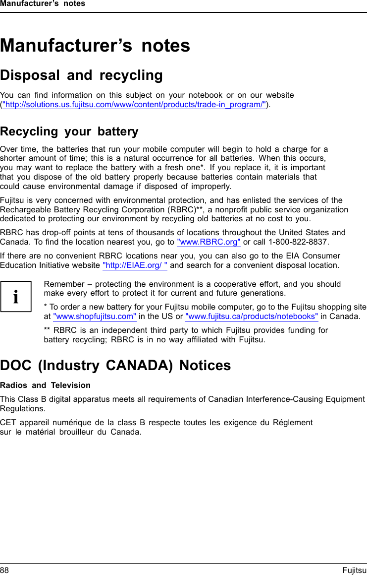 Manufacturer’s notesManufacturer’s notesDisposal and recyclingNotesYou can ﬁnd information on this subject on your notebook or on our website(&quot;http://solutions.us.fujitsu.com/www/content/products/trade-in_program/&quot;).Recycling your batteryOver time, the batteries that run your mobile computer will begin to hold a charge for ashorter amount of time; this is a natural occurrence for all batteries. When this occurs,you may want to replace the battery with a fresh one*. If you replace it, it is importantthat you dispose of the old battery properly because batteries contain materials thatcould cause environmental damage if disposed of improperly.Fujitsu is very concerned with environmental protection, and has enlisted the services of theRechargeable Battery Recycling Corporation (RBRC)**, a nonproﬁt public service organizationdedicated to protecting our environment by recycling old batteries at no cost to you.RBRC has drop-off points at tens of thousands of locations throughout the United States andCanada. To ﬁnd the location nearest you, go to &quot;www.RBRC.org&quot; or call 1-800-822-8837.If there are no convenient RBRC locations near you, you can also go to the EIA ConsumerEducation Initiative website &quot;http://EIAE.org/ &quot; and search for a convenient disposal location.Remember – protecting the environment is a cooperative effort, and you shouldmake every effort to protect it for current and future generations.* To order a new battery for your Fujitsu mobile computer, go to the Fujitsu shopping siteat &quot;www.shopfujitsu.com&quot; in the US or &quot;www.fujitsu.ca/products/notebooks&quot; in Canada.** RBRC is an independent third party to which Fujitsu provides funding forbattery recycling; RBRC is in no way afﬁliated with Fujitsu.DOC (Industry CANADA) NoticesDOC(INDUSTRYCANADA)NOTICESRadios and TelevisionThis Class B digital apparatus meets all requirements of Canadian Interference-Causing EquipmentRegulations.CET appareil numérique de la class B respecte toutes les exigence du Réglementsur le matérial brouilleur du Canada.88 Fujitsu