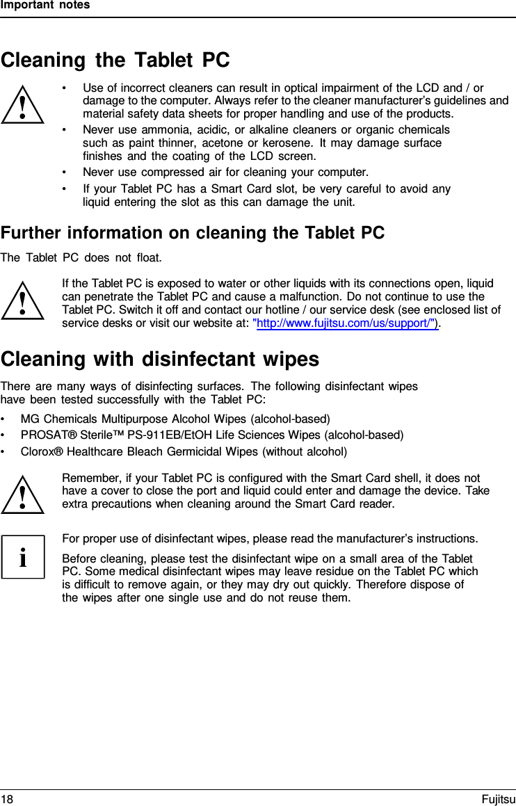 Important notes Cleaning the Tablet  PC •Use of incorrect cleaners can result in optical impairment of the LCD and / ordamage to the computer. Always refer to the cleaner manufacturer’s guidelines and material safety data sheets for proper handling and use of the products. •Never use ammonia, acidic, or alkaline cleaners or organic chemicalssuch as paint thinner, acetone or kerosene. It may damage surface  finishes and the coating of the LCD screen. •Never use compressed air for cleaning your computer.•If your Tablet PC has a Smart Card slot, be very careful to avoid anyliquid entering the slot as this can damage the unit.Further information on cleaning the Tablet PC The  Tablet PC does not float. If the Tablet PC is exposed to water or other liquids with its connections open, liquid can penetrate the Tablet PC and cause a malfunction. Do not continue to use the Tablet PC. Switch it off and contact our hotline / our service desk (see enclosed list of service desks or visit our website at: &quot;http://www.fujitsu.com/us/support/&quot;). Cleaning with disinfectant wipes There are many ways of disinfecting surfaces. The following disinfectant wipes have been tested successfully with the Tablet PC: •MG Chemicals Multipurpose Alcohol Wipes (alcohol-based)•PROSAT® Sterile™ PS-911EB/EtOH Life Sciences Wipes (alcohol-based)•Clorox® Healthcare Bleach Germicidal Wipes (without alcohol)Remember, if your Tablet PC is configured with the Smart Card shell, it does not have a cover to close the port and liquid could enter and damage the device. Take extra precautions when cleaning around the Smart Card reader. For proper use of disinfectant wipes, please read the manufacturer’s instructions. Before cleaning, please test the disinfectant wipe on a small area of the Tablet PC. Some medical disinfectant wipes may leave residue on the Tablet PC which is difficult to remove again, or they may dry out quickly.  Therefore dispose of the wipes after one single use and do not reuse them. 18 Fujitsu 
