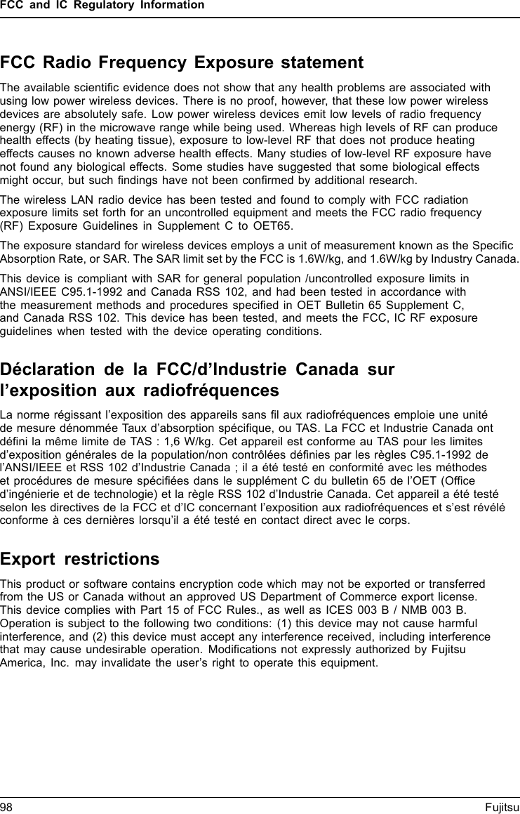 FCC and IC Regulatory InformationFCC Radio Frequency Exposure statementThe available scientiﬁc evidence does not show that any health problems are associated withusing low power wireless devices. There is no proof, however, that these low power wirelessdevices are absolutely safe. Low power wireless devices emit low levels of radio frequencyenergy (RF) in the microwave range while being used. Whereas high levels of RF can producehealth effects (by heating tissue), exposure to low-level RF that does not produce heatingeffects causes no known adverse health effects. Many studies of low-level RF exposure havenot found any biological effects. Some studies have suggested that some biological effectsmight occur, but such ﬁndings have not been conﬁrmed by additional research.The wireless LAN radio device has been tested and found to comply with FCC radiationexposure limits set forth for an uncontrolled equipment and meets the FCC radio frequency(RF) Exposure Guidelines in Supplement C to OET65.The exposure standard for wireless devices employs a unit of measurement known as the SpeciﬁcAbsorption Rate, or SAR. The SAR limit set by the FCC is 1.6W/kg, and 1.6W/kg by Industry Canada.This device is compliant with SAR for general population /uncontrolled exposure limits inANSI/IEEE C95.1-1992 and Canada RSS 102, and had been tested in accordance withthe measurement methods and procedures speciﬁed in OET Bulletin 65 Supplement C,and Canada RSS 102. This device has been tested, and meets the FCC, IC RF exposureguidelines when tested with the device operating conditions.Déclaration de la FCC/d’Industrie Canada surl’exposition aux radiofréquencesLa norme régissant l’exposition des appareils sans ﬁl aux radiofréquences emploie une unitéde mesure dénommée Taux d’absorption spéciﬁque, ou TAS. La FCC et Industrie Canada ontdéﬁni la même limite de TAS : 1,6 W/kg. Cet appareil est conforme au TAS pour les limitesd’exposition générales de la population/non contrôlées déﬁnies par les règles C95.1-1992 del’ANSI/IEEE et RSS 102 d’Industrie Canada ; il a été testé en conformité avec les méthodeset procédures de mesure spéciﬁées dans le supplément C du bulletin 65 de l’OET (Ofﬁced’ingénierie et de technologie) et la règle RSS 102 d’Industrie Canada. Cet appareil a été testéselon les directives de la FCC et d’IC concernant l’exposition aux radiofréquences et s’est révéléconforme à ces dernières lorsqu’il a été testé en contact direct avec le corps.Export restrictionsThis product or software contains encryption code which may not be exported or transferredfrom the US or Canada without an approved US Department of Commerce export license.This device complies with Part 15 of FCC Rules., as well as ICES 003 B / NMB 003 B.Operation is subject to the following two conditions: (1) this device may not cause harmfulinterference, and (2) this device must accept any interference received, including interferencethat may cause undesirable operation. Modiﬁcations not expressly authorized by FujitsuAmerica, Inc. may invalidate the user’s right to operate this equipment.98 Fujitsu