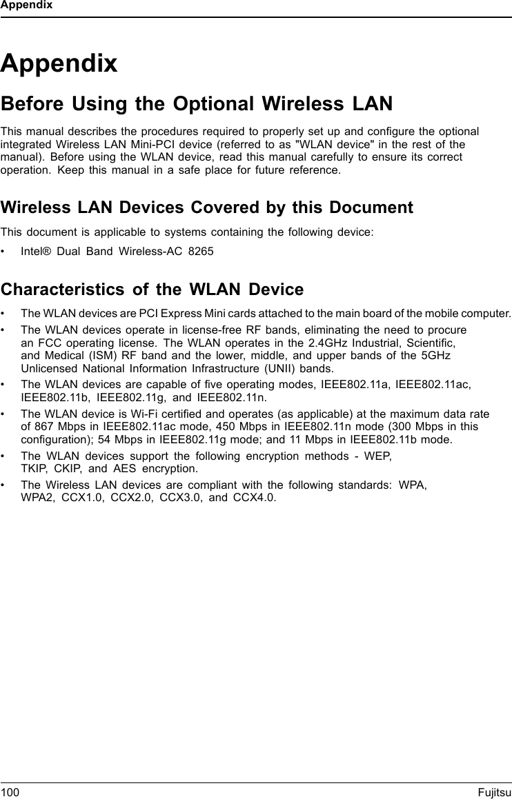 AppendixAppendixBefore Using the Optional Wireless LANThis manual describes the procedures required to properly set up and conﬁgure the optionalintegrated Wireless LAN Mini-PCI device (referred to as &quot;WLAN device&quot; in the rest of themanual). Before using the WLAN device, read this manual carefully to ensure its correctoperation. Keep this manual in a safe place for future reference.Wireless LAN Devices Covered by this DocumentThis document is applicable to systems containing the following device:• Intel® Dual Band Wireless-AC 8265Characteristics of the WLAN Device• The WLAN devices are PCI Express Mini cards attached to the main board of the mobile computer.• The WLAN devices operate in license-free RF bands, eliminating the need to procurean FCC operating license. The WLAN operates in the 2.4GHz Industrial, Scientiﬁc,and Medical (ISM) RF band and the lower, middle, and upper bands of the 5GHzUnlicensed National Information Infrastructure (UNII) bands.• The WLAN devices are capable of ﬁve operating modes, IEEE802.11a, IEEE802.11ac,IEEE802.11b, IEEE802.11g, and IEEE802.11n.• The WLAN device is Wi-Fi certiﬁed and operates (as applicable) at the maximum data rateof 867 Mbps in IEEE802.11ac mode, 450 Mbps in IEEE802.11n mode (300 Mbps in thisconﬁguration); 54 Mbps in IEEE802.11g mode; and 11 Mbps in IEEE802.11b mode.• The WLAN devices support the following encryption methods - WEP,TKIP, CKIP, and AES encryption.• The Wireless LAN devices are compliant with the following standards: WPA,WPA2, CCX1.0, CCX2.0, CCX3.0, and CCX4.0.100 Fujitsu