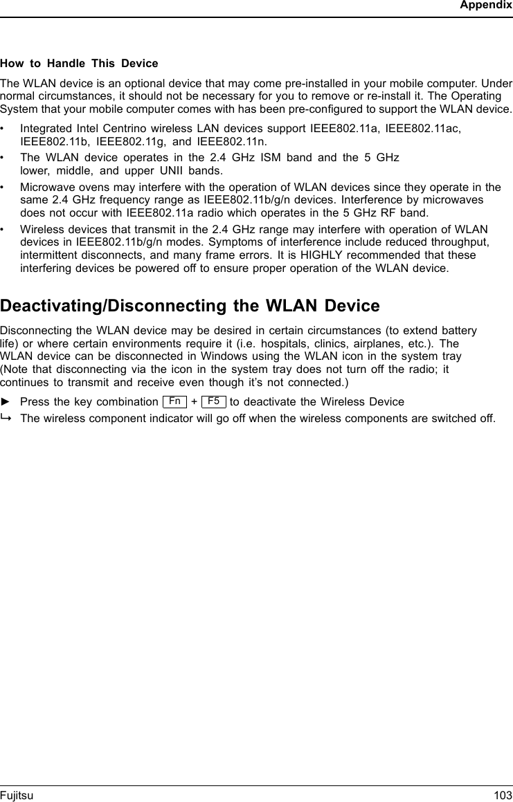 AppendixHow to Handle This DeviceThe WLAN device is an optional device that may come pre-installed in your mobile computer. Undernormal circumstances, it should not be necessary for you to remove or re-install it. The OperatingSystem that your mobile computer comes with has been pre-conﬁgured to support the WLAN device.• Integrated Intel Centrino wireless LAN devices support IEEE802.11a, IEEE802.11ac,IEEE802.11b, IEEE802.11g, and IEEE802.11n.• The WLAN device operates in the 2.4 GHz ISM band and the 5 GHzlower, middle, and upper UNII bands.• Microwave ovens may interfere with the operation of WLAN devices since they operate in thesame 2.4 GHz frequency range as IEEE802.11b/g/n devices. Interference by microwavesdoes not occur with IEEE802.11a radio which operates in the 5 GHz RF band.• Wireless devices that transmit in the 2.4 GHz range may interfere with operation of WLANdevices in IEEE802.11b/g/n modes. Symptoms of interference include reduced throughput,intermittent disconnects, and many frame errors. It is HIGHLY recommended that theseinterfering devices be powered off to ensure proper operation of the WLAN device.Deactivating/Disconnecting the WLAN DeviceDisconnecting the WLAN device may be desired in certain circumstances (to extend batterylife) or where certain environments require it (i.e. hospitals, clinics, airplanes, etc.). TheWLAN device can be disconnected in Windows using the WLAN icon in the system tray(Note that disconnecting via the icon in the system tray does not turn off the radio; itcontinues to transmit and receive even though it’s not connected.)►Press the key combination Fn +F5 to deactivate the Wireless DeviceWirelessLANWirelessLANBluetoothBluetoothThe wireless component indicator will go off when the wireless components are switched off.Fujitsu 103