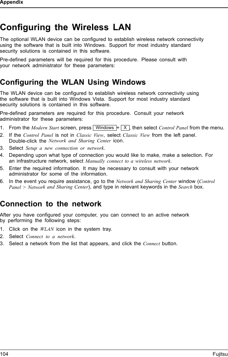 AppendixConﬁguring the Wireless LANThe optional WLAN device can be conﬁgured to establish wireless network connectivityusing the software that is built into Windows. Support for most industry standardsecurity solutions is contained in this software.Pre-deﬁned parameters will be required for this procedure. Please consult withyour network administrator for these parameters:Conﬁguring the WLAN Using WindowsThe WLAN device can be conﬁgured to establish wireless network connectivity usingthe software that is built into Windows Vista. Support for most industry standardsecurity solutions is contained in this software.Pre-deﬁned parameters are required for this procedure. Consult your networkadministrator for these parameters:1. From the Modern Start screen, press Windows +X, then select Control Panel from the menu.2. If the Control Panelis not in Classic View, select Classic View from the left panel.Double-click the Network and Sharing Center icon.3. Select Setup a new connection or network.4. Depending upon what type of connection you would like to make, make a selection. Foran infrastructure network, select Manually connect to a wireless network.5. Enter the required information. It may be necessary to consult with your networkadministrator for some of the information.6. In the event you require assistance, go to the Network and Sharing Center window (ControlPanel &gt; Network and Sharing Center), and type in relevant keywords in the Search box.Connection to the networkAfter you have conﬁgured your computer, you can connect to an active networkby performing the following steps:1. Click on the WLAN icon in the system tray.2. Select Connect to a network.3. Select a network from the list that appears, and click the Connect button.104 Fujitsu