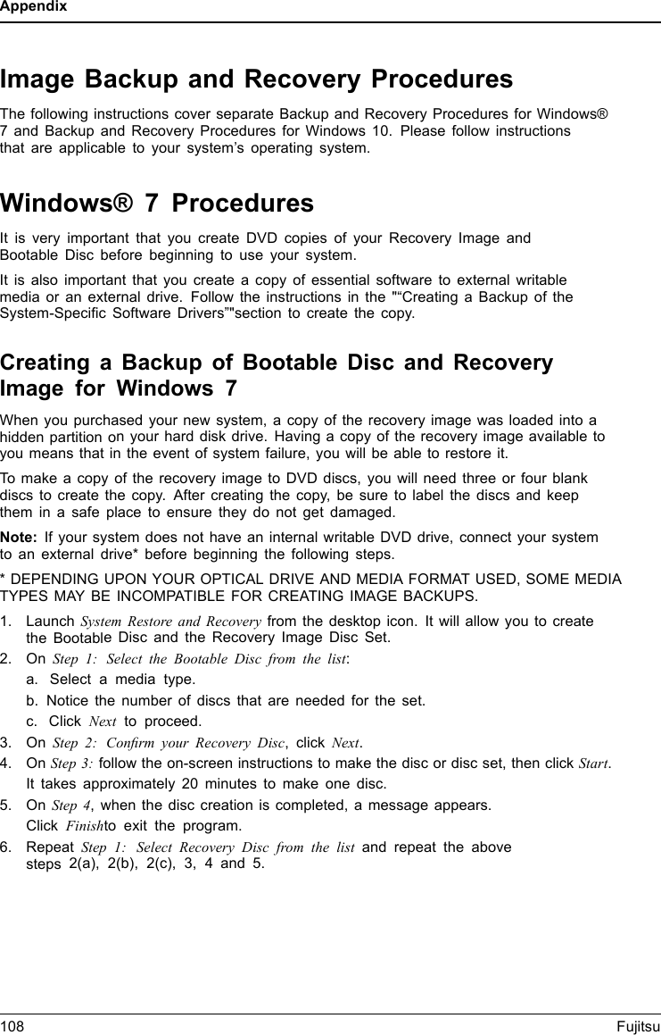 AppendixImage Backup and Recovery ProceduresThe following instructions cover separate Backup and Recovery Procedures for Windows®7 and Backup and Recovery Procedures for Windows 10. Please follow instructionsthat are applicable to your system’s operating system.Windows® 7 ProceduresIt is very important that you create DVD copies of your Recovery Image andBootable Disc before beginning to use your system.It is also important that you create a copy of essential software to external writablemedia or an external drive. Follow the instructions in the &quot;“Creating a Backup of theSystem-Speciﬁc Software Drivers”&quot;section to create the copy.Creating a Backup of Bootable Disc and RecoveryImage for Windows 7When you purchased your new system, a copy of the recovery image was loaded into ahidden partition on your hard disk drive. Having a copy of the recovery image available toyou means that in the event of system failure, you will be able to restore it.To make a copy of the recovery image to DVD discs, you will need three or four blankdiscs to create the copy. After creating the copy, be sure to label the discs and keepthem in a safe place to ensure they do not get damaged.Note: If your system does not have an internal writable DVD drive, connect your systemto an external drive* before beginning the following steps.* DEPENDING UPON YOUR OPTICAL DRIVE AND MEDIA FORMAT USED, SOME MEDIATYPES MAY BE INCOMPATIBLE FOR CREATING IMAGE BACKUPS.1. Launch System Restore and Recovery from the desktop icon. It will allow you to createthe Bootable Disc and the Recovery Image Disc Set.2. On Step 1: Select the Bootable Disc from the list:a. Select a media type.b. Notice the number of discs that are needed for the set.c. Click Next to proceed.3. On Step 2: Conﬁrm your Recovery Disc, click Next.4. On Step 3:follow the on-screen instructions to make the disc or disc set, then click Start.It takes approximately 20 minutes to make one disc.5. On Step 4, when the disc creation is completed, a message appears.Click Finishto exit the program.6. RepeatStep 1: Select Recovery Disc from the list and repeat the abovesteps 2(a), 2(b), 2(c), 3, 4 and 5.108 Fujitsu