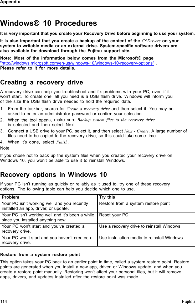 AppendixWindows® 10 ProceduresIt is very important that you create your Recovery Drive before beginning to use your system.It is also important that you create a backup of the content of the C:\Drivers on yoursystem to writable media or an external drive. System-speciﬁcsoftwaredriversarealso available for download through the Fujitsu support site.Note: Most of the information below comes from the Microsoft® page&quot;http://windows.microsoft.com/en-us/windows-10/windows-10-recovery-options&quot; .Please refer to it for more details.Creating a recovery driveA recovery drive can help you troubleshoot and ﬁx problems with your PC, even if itwon’t start. To create one, all you need is a USB ﬂash drive. Windows will inform youofthesizetheUSBﬂash drive needed to hold the required data.1. From the taskbar, search for Create a recovery drive and then select it. You may beasked to enter an administrator password or conﬁrm your selection.2. When the tool opens, make sure Backup system ﬁles to the recovery driveis selected and then select Next.3. Connect a USB drive to your PC, select it, and then select Next - Create. A large number ofﬁles need to be copied to the recovery drive, so this could take some time.4. When it’s done, select Finish.Note:If you chose not to back up the system ﬁles when you created your recovery drive onWindows 10, you won’t be able to use it to reinstall Windows.Recovery options in Windows 10If your PC isn’t running as quickly or reliably as it used to, try one of these recoveryoptions. The following table can help you decide which one to use.Problem Try thisYour PC isn’t working well and you recentlyinstalled an app, driver, or update.Restore from a system restore pointYour PC isn’t working well and it’s been a whilesince you installed anything new.Reset your PCYour PC won’t start and you’ve created arecovery drive.Use a recovery drive to reinstall WindowsYour PC won’t start and you haven’t created arecovery drive.Use installation media to reinstall WindowsRestore from a system restore pointThis option takes your PC back to an earlier point in time, called a system restore point. Restorepoints are generated when you install a new app, driver, or Windows update, and when youcreate a restore point manually. Restoring won’t affect your personal ﬁles, but it will removeapps, drivers, and updates installed after the restore point was made.114 Fujitsu