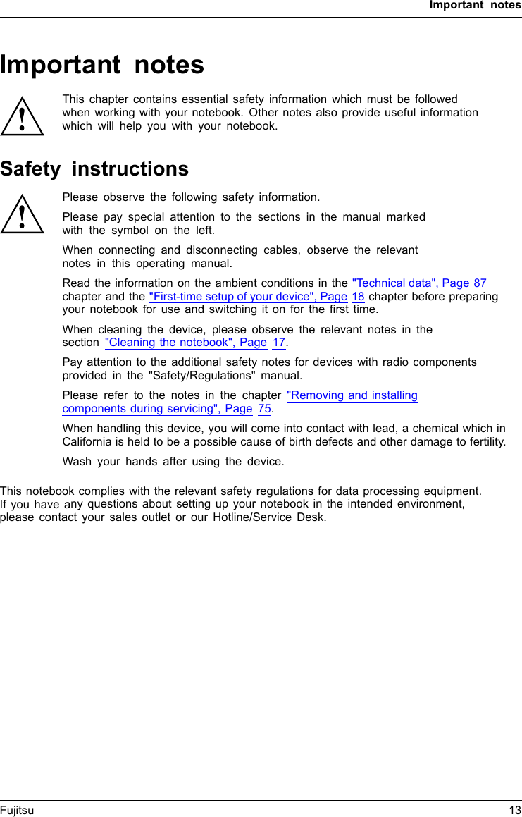 Important notesImportant notesImportantnotesNotesThis chapter contains essential safety information which must be followedwhen working with your notebook. Other notes also provide useful informationwhich will help you with your notebook.Safety instructionsSafetyinformationInform ation,Please observe the following safety information.Please pay special attention to the sections in the manual markedwith the symbol on the left.When connecting and disconnecting cables, observe the relevantnotes in this operating manual.Read the information on the ambient conditions in the &quot;Technical data&quot;, Page 87chapter and the &quot;First-time setup of your device&quot;, Page 18 chapter before preparingyour notebook for use and switching it on for the ﬁrst time.When cleaning the device, please observe the relevant notes in thesection &quot;Cleaning the notebook&quot;, Page 17.Pay attention to the additional safety notes for devices with radio componentsprovided in the &quot;Safety/Regulations&quot; manual.Please refer to the notes in the chapter &quot;Removing and installingcomponents during servicing&quot;, Page 75.When handling this device, you will come into contact with lead, a chemical which inCalifornia is held to be a possible cause of birth defects and other damage to fertility.Wash your hands after using the device.This notebook complies with the relevant safety regulations for data processing equipment.If you have any questions about setting up your notebook in the intended environment,please contact your sales outlet or our Hotline/Service Desk.Fujitsu 13