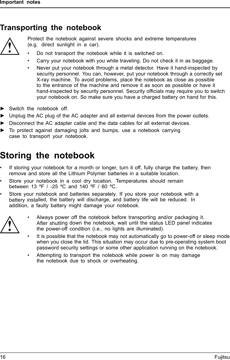 Important notesTransporting the notebookProtect the notebook against severe shocks and extreme temperatures(e.g. direct sunlight in a car).• Do not transport the notebook while it is switched on.• Carry your notebook with you while traveling. Do not check it in as baggage.• Never put your notebook through a metal detector. Have it hand-inspected bysecurity personnel. You can, however, put your notebook through a correctly setX-ray machine. To avoid problems, place the notebook as close as possibleto the entrance of the machine and remove it as soon as possible or have ithand-inspected by security personnel. Security ofﬁcials may require you to switchyour notebook on. So make sure you have a charged battery on hand for this.►Switch the notebook off.►Unplug the AC plug of the AC adapter and all external devices from the power outlets.►Disconnect the AC adapter cable and the data cables for all external devices.►To protect against damaging jolts and bumps, use a notebook carryingcase to transport your notebook.Storing the notebook• If storing your notebook for a month or longer, turn it off, fully charge the battery, thenremove and store all the Lithium Polymer batteries in a suitable location.• Store your notebook in a cool dry location. Temperatures should remainbetween 13 ºF / -25 ºC and 140 ºF / 60 ºC.• Store your notebook and batteries separately. If you store your notebook with abattery installed, the battery will discharge, and battery life will be reduced. Inaddition, a faulty battery might damage your notebook.• Always power off the notebook before transporting and/or packaging it.After shutting down the notebook, wait until the status LED panel indicatesthe power-off condition (i.e., no lights are illuminated).• It is possible that the notebook may not automatically go to power-off or sleep modewhen you close the lid. This situation may occur due to pre-operating system bootpassword security settings or some other application running on the notebook.• Attempting to transport the notebook while power is on may damagethe notebook due to shock or overheating.16 Fujitsu
