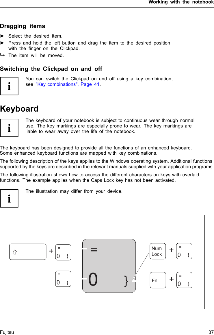 Working with the notebookDragging items►Select the desired item.Clickpad►Press and hold the left button and drag the item to the desired positionwith the ﬁnger on the Clickpad.The item will be moved.Switching the Clickpad on and offYou can switch the Clickpad on and off using a key combination,see &quot;Key combinations&quot;, Page 41.KeyboardKeyboardNumerickeypadNumberkeypadkeysThe keyboard of your notebook is subject to continuous wear through normaluse. The key markings are especially prone to wear. The key markings areliable to wear away over the life of the notebook.The keyboard has been designed to provide all the functions of an enhanced keyboard.Some enhanced keyboard functions are mapped with key combinations.The following description of the keys applies to the Windows operating system. Additional functionssupported by the keys are described in the relevant manuals supplied with your application programs.The following illustration shows how to access the different characters on keys with overlaidfunctions. The example applies when the Caps Lock key has not been activated.The illustration may differ from your device.0=}++Num Lock=    0}=    0}=    0}+Fn=0}Fujitsu 37