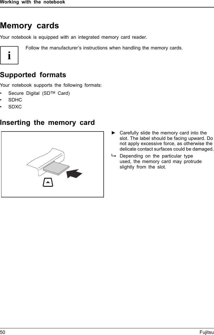 Working with the notebookMemory cardsSlotYour notebook is equipped with an integrated memory card reader.Follow the manufacturer’s instructions when handling the memory cards.MemorycardSupported formatsYour notebook supports the following formats:• Secure Digital (SDTM Card)•SDHC•SDXCInserting the memory card►Carefully slide the memory card into theslot. The label should be facing upward. Donot apply excessive force, as otherwise thedelicate contact surfaces could be damaged.MemorycardDepending on the particular typeused, the memory card may protrudeslightly from the slot.50 Fujitsu