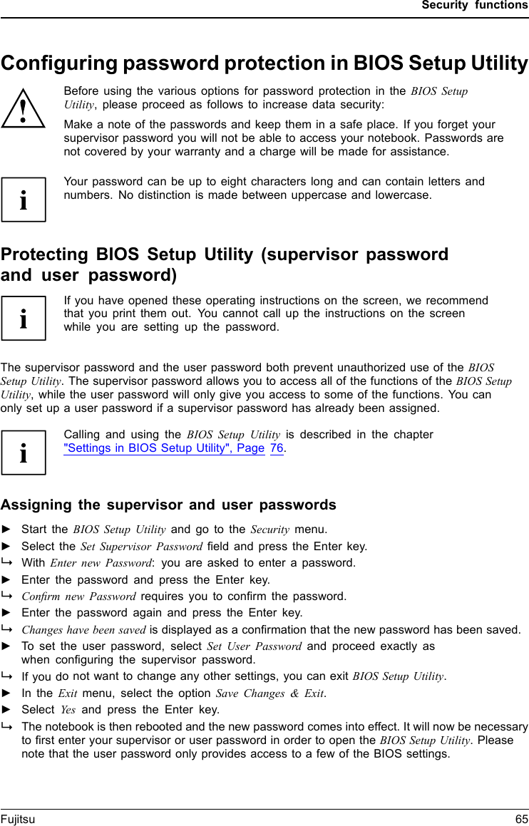 Security functionsConﬁguring password protection in BIOS Setup UtilityBefore using the various options for password protection in the BIOS SetupUtility, please proceed as follows to increase data security:Make a note of the passwords and keep them in a safe place. If you forget yoursupervisor password you will not be able to access your notebook. Passwords arenot covered by your warranty and a charge will be made for assistance.Password protectionYourpasswordcanbeuptoeight characters long and can contain letters andnumbers. No distinction is made between uppercase and lowercase.Protecting BIOS Setup Utility (supervisor passwordand user password)If you have opened these operating instructions on the screen, we recommendthat you print them out. You cannot call up the instructions on the screenwhile you are setting up the password.BIOSSetupUtilityThe supervisor password and the user password both prevent unauthorized use of the BIOSSetup Utility. The supervisor password allows you to access all of the functions of the BIOS SetupUtility, while the user password will only give you access to some of the functions. You canonly set up a user password if a supervisor password has already been assigned.Calling and using the BIOS Setup Utility is described in the chapter&quot;Settings in BIOS Setup Utility&quot;, Page 76.Assigning the supervisor and user passwords►Start the BIOS Setup Utility and go to the Security menu.►Select the Set Supervisor Password ﬁeld and press the Enter key.With Enter new Password: you are asked to enter a password.►Enter the password and press the Enter key.Conﬁrm new Password requires you to conﬁrm the password.►Enter the password again and press the Enter key.Changes have been saved is displayed as a conﬁrmation that the new password has been saved.►To set the user password, select Set User Password and proceed exactly aswhen conﬁguring the supervisor password.If you do not want to change any other settings, you can exit BIOS Setup Utility.►In the Exit menu, select the option Save Changes &amp; Exit.►SelectYes and press the Enter key.PasswordSupervisorpasswor dUserpasswordThe notebook is then rebooted and the new password comes into effect. It will now be necessaryto ﬁrst enter your supervisor or user password in order to open the BIOS Setup Utility. Pleasenote that the user password only provides access to a few of the BIOS settings.Fujitsu 65