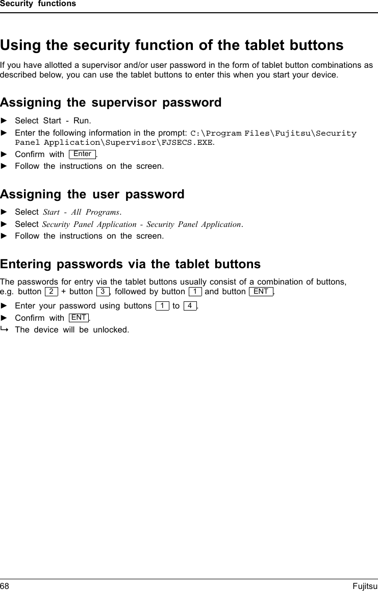 Security functionsUsing the security function of the tablet buttonsIf you have allotted a supervisor and/or user password in the form of tablet button combinations asdescribed below, you can use the tablet buttons to enter this when you start your device.Assigning the supervisor password►Select Start - Run.►Enter the following information in the prompt: C:\Program Files\Fujitsu\SecurityPanel Application\Supervisor\FJSECS.EXE.►Conﬁrm with Enter .►Follow the instructions on the screen.Assigning the user password►Select Start - All Programs.►Select Security Panel Application - Security Panel Application.►Follow the instructions on the screen.Entering passwords via the tablet buttonsThe passwords for entry via the tablet buttons usually consist of a combination of buttons,e.g. button 2+ button 3, followed by button 1and button ENT .►Enter your password using buttons 1to 4.►Conﬁrm with ENT .The device will be unlocked.68 Fujitsu