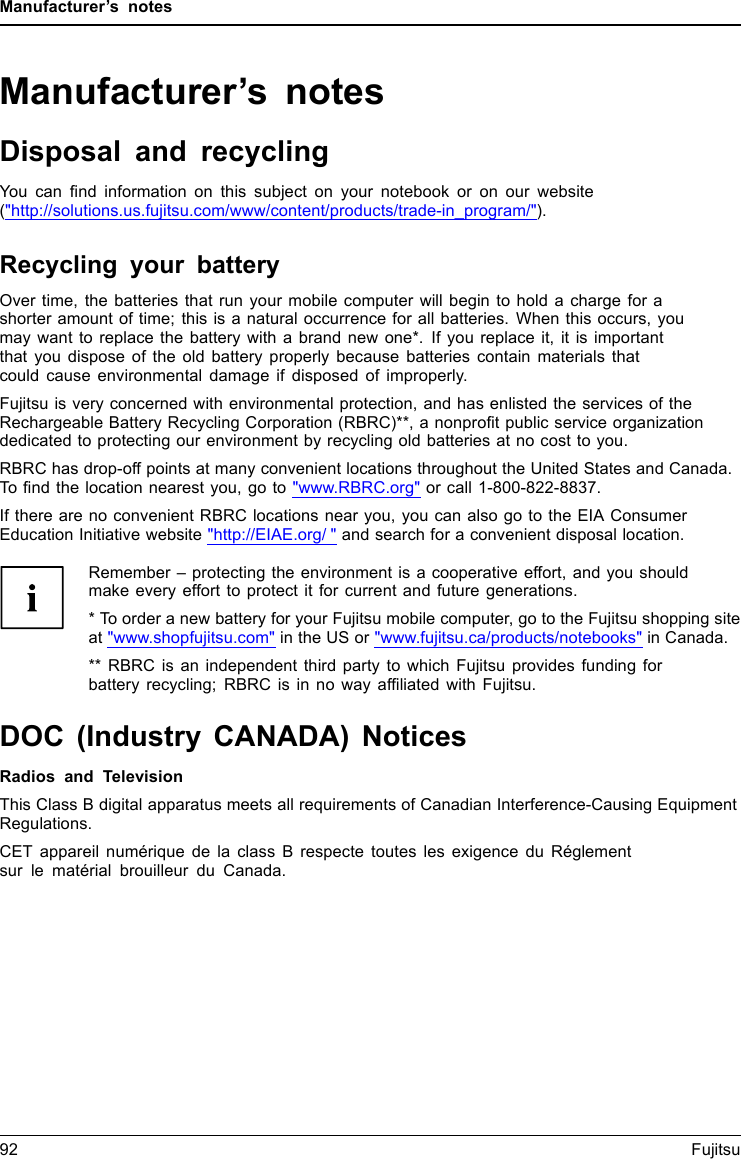 Manufacturer’s notesManufacturer’s notesDisposal and recyclingNotesYou can ﬁnd information on this subject on your notebook or on our website(&quot;http://solutions.us.fujitsu.com/www/content/products/trade-in_program/&quot;).Recycling your batteryOver time, the batteries that run your mobile computer will begin to hold a charge for ashorter amount of time; this is a natural occurrence for all batteries. When this occurs, youmay want to replace the battery with a brand new one*. If you replace it, it is importantthat you dispose of the old battery properly because batteries contain materials thatcould cause environmental damage if disposed of improperly.Fujitsu is very concerned with environmental protection, and has enlisted the services of theRechargeable Battery Recycling Corporation (RBRC)**, a nonproﬁt public service organizationdedicated to protecting our environment by recycling old batteries at no cost to you.RBRC has drop-off points at many convenient locations throughout the United States and Canada.To ﬁnd the location nearest you, go to &quot;www.RBRC.org&quot; or call 1-800-822-8837.If there are no convenient RBRC locations near you, you can also go to the EIA ConsumerEducation Initiative website &quot;http://EIAE.org/ &quot; and search for a convenient disposal location.Remember – protecting the environment is a cooperative effort, and you shouldmake every effort to protect it for current and future generations.* To order a new battery for your Fujitsu mobile computer, go to the Fujitsu shopping siteat &quot;www.shopfujitsu.com&quot; in the US or &quot;www.fujitsu.ca/products/notebooks&quot; in Canada.** RBRC is an independent third party to which Fujitsu provides funding forbattery recycling; RBRC is in no way afﬁliated with Fujitsu.DOC (Industry CANADA) NoticesDOC(INDUSTRYCANADA)NOTICESRadios and TelevisionThis Class B digital apparatus meets all requirements of Canadian Interference-Causing EquipmentRegulations.CET appareil numérique de la class B respecte toutes les exigence du Réglementsur le matérial brouilleur du Canada.92 Fujitsu
