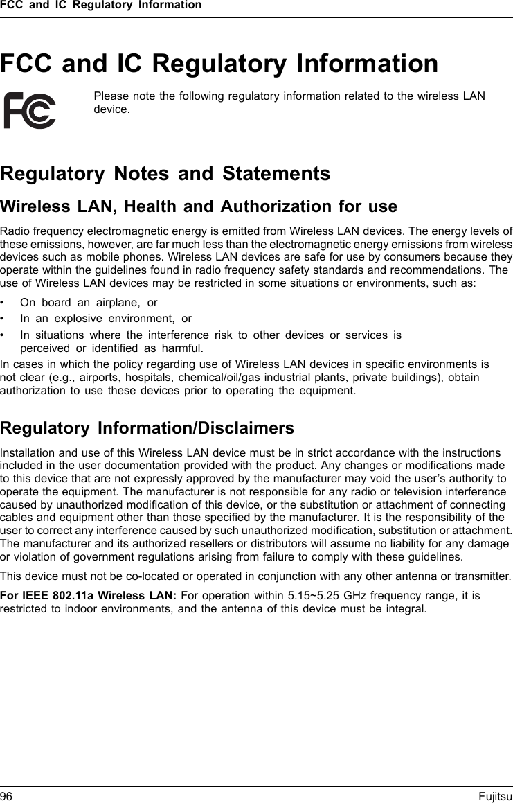 FCC and IC Regulatory InformationFCC and IC Regulatory InformationPlease note the following regulatory information related to the wireless LANdevice.Regulatory Notes and StatementsWireless LAN, Health and Authorization for useRadio frequency electromagnetic energy is emitted from Wireless LAN devices. The energy levels ofthese emissions, however, are far much less than the electromagnetic energy emissions from wirelessdevices such as mobile phones. Wireless LAN devices are safe for use by consumers because theyoperate within the guidelines found in radio frequency safety standards and recommendations. Theuse of Wireless LAN devices may be restricted in some situations or environments, such as:• On board an airplane, or• In an explosive environment, or• In situations where the interference risk to other devices or services isperceived or identiﬁed as harmful.In cases in which the policy regarding use of Wireless LAN devices in speciﬁc environments isnot clear (e.g., airports, hospitals, chemical/oil/gas industrial plants, private buildings), obtainauthorization to use these devices prior to operating the equipment.Regulatory Information/DisclaimersInstallation and use of this Wireless LAN device must be in strict accordance with the instructionsincluded in the user documentation provided with the product. Any changes or modiﬁcations madeto this device that are not expressly approved by the manufacturer may void the user’s authority tooperate the equipment. The manufacturer is not responsible for any radio or television interferencecaused by unauthorized modiﬁcation of this device, or the substitution or attachment of connectingcables and equipment other than those speciﬁed by the manufacturer. It is the responsibility of theuser to correct any interference caused by such unauthorized modiﬁcation, substitution or attachment.The manufacturer and its authorized resellers or distributors will assume no liability for any damageor violation of government regulations arising from failure to comply with these guidelines.This device must not be co-located or operated in conjunction with any other antenna or transmitter.For IEEE 802.11a Wireless LAN: For operation within 5.15~5.25 GHz frequency range, it isrestricted to indoor environments, and the antenna of this device must be integral.96 Fujitsu