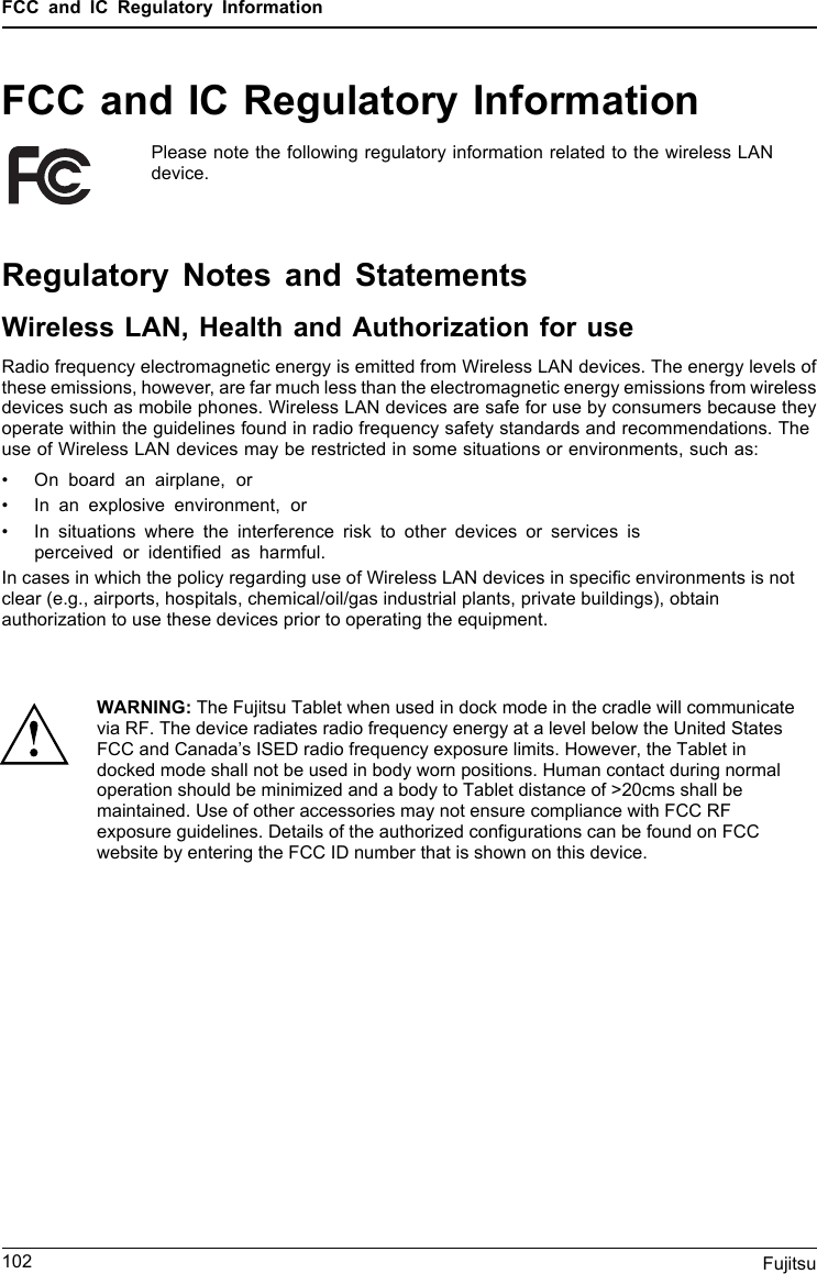 FCC and IC Regulatory InformationFCC and IC Regulatory InformationPlease note the following regulatory information related to the wireless LANdevice.Regulatory Notes and StatementsWireless LAN, Health and Authorization for useRadio frequency electromagnetic energy is emitted from Wireless LAN devices. The energy levels ofthese emissions, however, are far much less than the electromagnetic energy emissions from wirelessdevices such as mobile phones. Wireless LAN devices are safe for use by consumers because theyoperate within the guidelines found in radio frequency safety standards and recommendations. Theuse of Wireless LAN devices may be restricted in some situations or environments, such as:• On board an airplane, or• In an explosive environment, or• In situations where the interference risk to other devices or services isperceived or identiﬁed as harmful.In cases in which the policy regarding use of Wireless LAN devices in speciﬁc environments is not clear (e.g., airports, hospitals, chemical/oil/gas industrial plants, private buildings), obtain authorization to use these devices prior to operating the equipment.102 FujitsuWARNING: The Fujitsu Tablet when used in dock mode in the cradle will communicate via RF. The device radiates radio frequency energy at a level below the United States FCC and Canada’s ISED radio frequency exposure limits. However, the Tablet in docked mode shall not be used in body worn positions. Human contact during normal operation should be minimized and a body to Tablet distance of &gt;20cms shall be maintained. Use of other accessories may not ensure compliance with FCC RF exposure guidelines. Details of the authorized configurations can be found on FCC website by entering the FCC ID number that is shown on this device. 