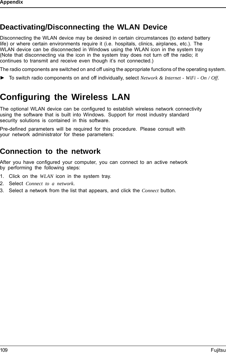 AppendixDeactivating/Disconnecting the WLAN DeviceDisconnecting the WLAN device may be desired in certain circumstances (to extend batterylife) or where certain environments require it (i.e. hospitals, clinics, airplanes, etc.). TheWLAN device can be disconnected in Windows using the WLAN icon in the system tray(Note that disconnecting via the icon in the system tray does not turn off the radio; itcontinues to transmit and receive even though it’s not connected.)The radio components are switched on and off using the appropriate functions of the operating system.►To switch radio components on and off individually, select Network &amp; Internet - WiFi - On / Off.Conﬁguring the Wireless LANThe optional WLAN device can be conﬁgured to establish wireless network connectivityusing the software that is built into Windows. Support for most industry standardsecurity solutions is contained in this software.Pre-deﬁned parameters will be required for this procedure. Please consult withyour network administrator for these parameters:Connection to the networkAfter you have conﬁgured your computer, you can connect to an active networkby performing the following steps:1. Click on the WLAN icon in the system tray.2. Select Connect toanetwork.3. Select a network from the list that appears, and click the Connect button.109 Fujitsu