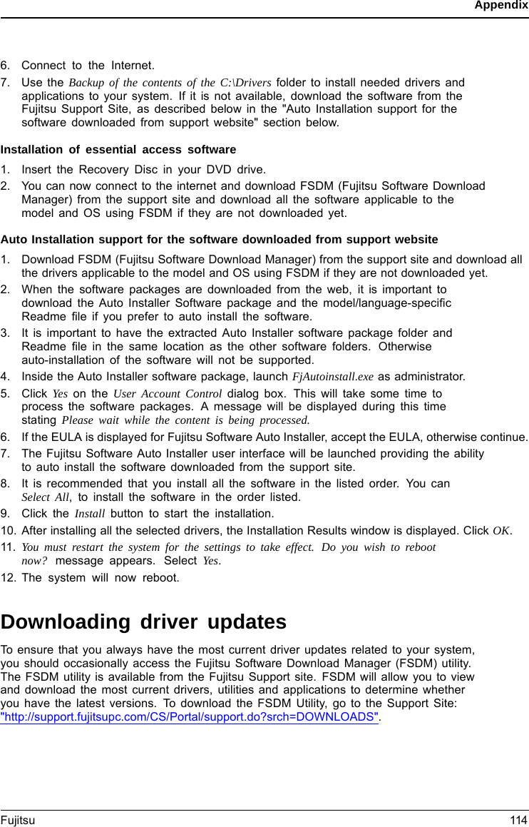 Appendix6. Connect to the Internet.7. Use the Backup of the contents of the C:\Drivers folder to install needed drivers andapplications to your system. If it is not available, download the software from theFujitsu Support Site, as described below in the &quot;Auto Installation support for thesoftware downloaded from support website&quot; section below.Installation of essential access software1. Insert the Recovery Disc in your DVD drive.2. You can now connect to the internet and download FSDM (Fujitsu Software DownloadManager) from the support site and download all the software applicable to themodel and OS using FSDM if they are not downloaded yet.Auto Installation support for the software downloaded from support website1. Download FSDM (Fujitsu Software Download Manager) from the support site and download allthe drivers applicable to the model and OS using FSDM if they are not downloaded yet.2. When the software packages are downloaded from the web, it is important todownload the Auto Installer Software package and the model/language-speciﬁcReadme ﬁle if you prefer to auto install the software.3. It is important to have the extracted Auto Installer software package folder andReadme ﬁle in the same location as the other software folders. Otherwiseauto-installation of the software will not be supported.4. Inside the Auto Installer software package, launch FjAutoinstall.exe as administrator.5. Click Yes on the User Account Control dialog box. This will take some time toprocess the software packages. A message will be displayed during this timestating Please wait while the content is being processed.6. If the EULA is displayed for Fujitsu Software Auto Installer, accept the EULA, otherwise continue.7. The Fujitsu Software Auto Installer user interface will be launched providing the abilityto auto install the software downloaded from the support site.8. It is recommended that you install all the software in the listed order. You canSelect All, to install the software in the order listed.9. Click the Install button to start the installation.10. After installing all the selected drivers, the Installation Results window is displayed. Click OK.11. You must restart the system for the settings to take effect. Do you wish to rebootnow? message appears. Select Yes.12. The system will now reboot.Downloading driver updatesTo ensure that you always have the most current driver updates related to your system,you should occasionally access the Fujitsu Software Download Manager (FSDM) utility.The FSDM utility is available from the Fujitsu Support site. FSDM will allow you to viewand download the most current drivers, utilities and applications to determine whetheryou have the latest versions. To download the FSDM Utility, go to the Support Site:&quot;http://support.fujitsupc.com/CS/Portal/support.do?srch=DOWNLOADS&quot;.Fujitsu 114
