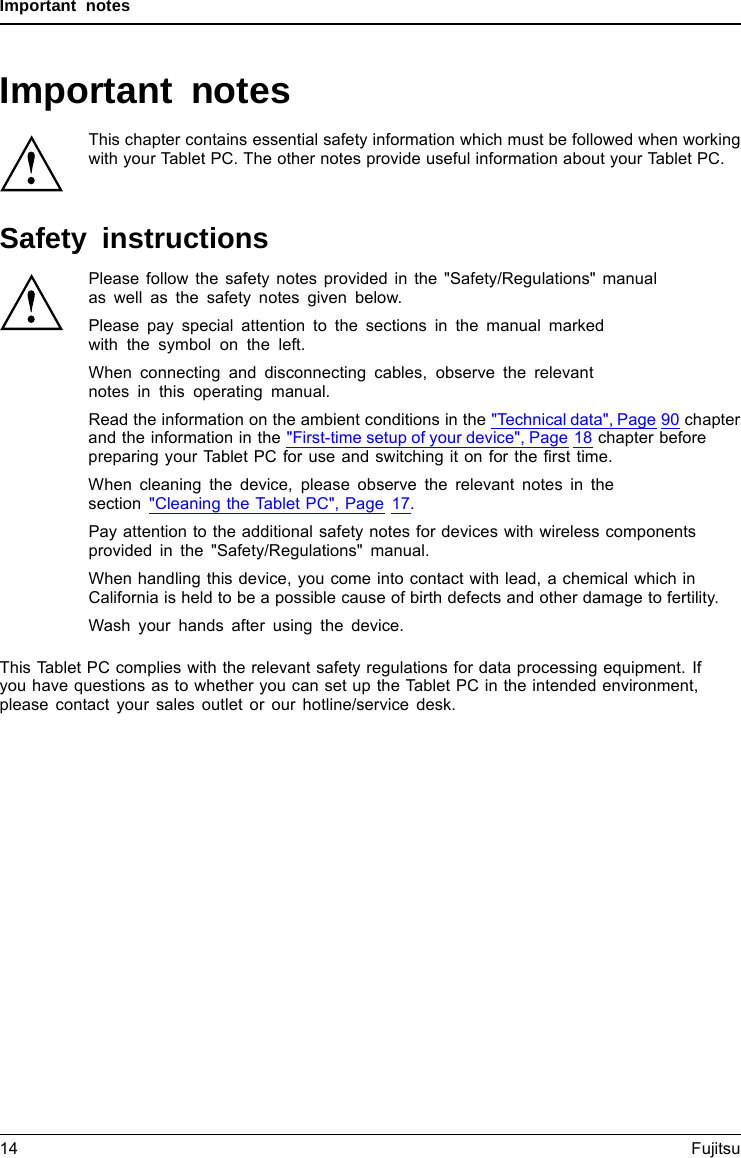 Important notesImportant notesImportantnotesNotesThis chapter contains essential safety information which must be followed when workingwith your Tablet PC. The other notes provide useful information about your Tablet PC.Safety instructionsSafetyinformationInform ation,Please follow the safety notes provided in the &quot;Safety/Regulations&quot; manualas well as the safety notes given below.Please pay special attention to the sections in the manual markedwith the symbol on the left.When connecting and disconnecting cables, observe the relevantnotes in this operating manual.Read the information on the ambient conditions in the &quot;Technical data&quot;, Page 90 chapterand the information in the &quot;First-time setup of your device&quot;, Page 18 chapter beforepreparing your Tablet PC for use and switching it on for the ﬁrst time.When cleaning the device, please observe the relevant notes in thesection &quot;Cleaning the Tablet PC&quot;, Page 17.Pay attention to the additional safety notes for devices with wireless componentsprovided in the &quot;Safety/Regulations&quot; manual.When handling this device, you come into contact with lead, a chemical which inCalifornia is held to be a possible cause of birth defects and other damage to fertility.Wash your hands after using the device.This Tablet PC complies with the relevant safety regulations for data processing equipment. Ifyou have questions as to whether you can set up the Tablet PC in the intended environment,please contact your sales outlet or our hotline/service desk.14 Fujitsu