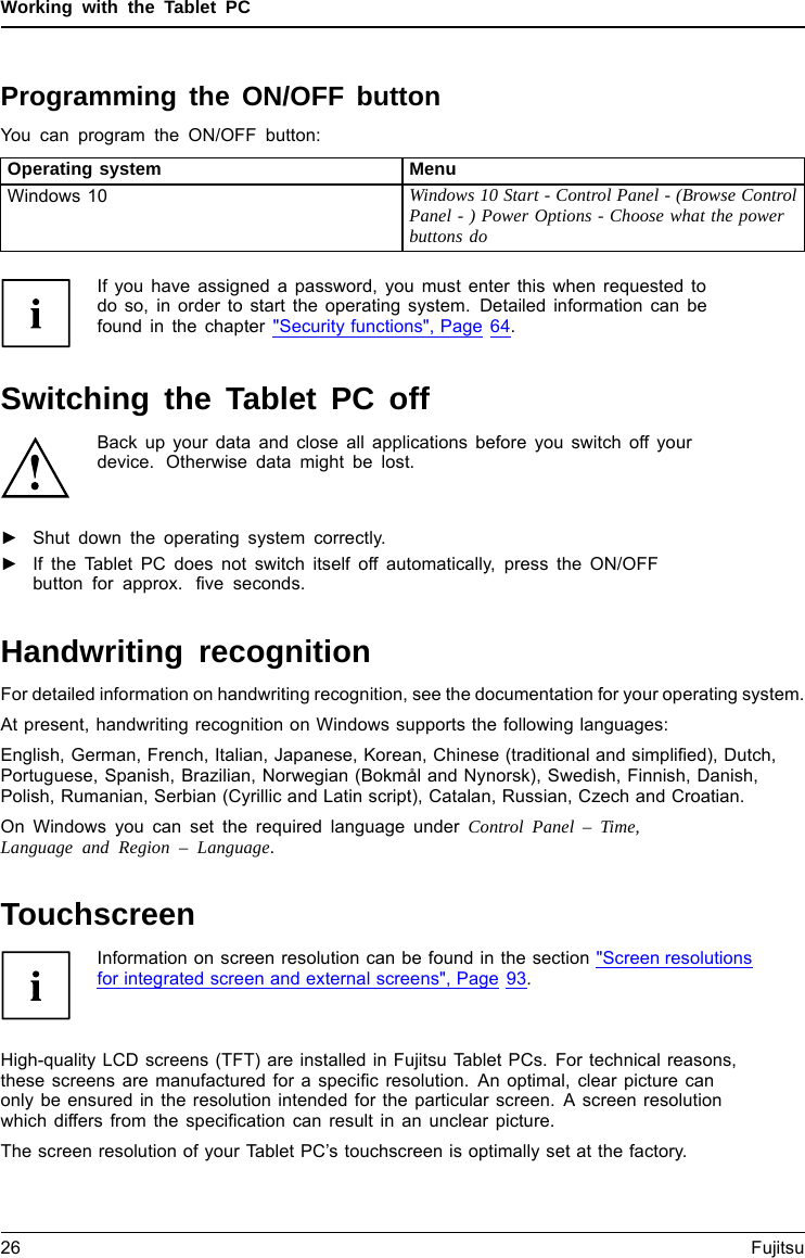 Working with the Tablet PCProgramming the ON/OFF buttonYou can program the ON/OFF button:Operating system MenuWindows 10 Windows 10 Start - Control Panel - (Browse ControlPanel - ) Power Options - Choose what the powerbuttons doIf you have assigned a password, you must enter this when requested todo so, in order to start the operating system. Detailed information can befound in the chapter &quot;Security functions&quot;, Page 64.Switching the Tablet PC offBack up your data and close all applications before you switch off yourdevice. Otherwise data might be lost.►Shut down the operating system correctly.Switchingoffthe►If the Tablet PC does not switch itself off automatically, press the ON/OFFbutton for approx. ﬁve seconds.Handwriting recognitionFor detailed information on handwriting recognition, see the documentation for your operating system.At present, handwriting recognition on Windows supports the following languages:English, German, French, Italian, Japanese, Korean, Chinese (traditional and simpliﬁed), Dutch,Portuguese, Spanish, Brazilian, Norwegian (Bokmål and Nynorsk), Swedish, Finnish, Danish,Polish, Rumanian, Serbian (Cyrillic and Latin script), Catalan, Russian, Czech and Croatian.On Windows you can set the required language under Control Panel – Time,Language and Region – Language.TouchscreenTou ch s creenNotesInformation on screen resolution can be found in the section &quot;Screen resolutionsfor integrated screen and external screens&quot;, Page 93.High-quality LCD screens (TFT) are installed in Fujitsu Tablet PCs. For technical reasons,these screens are manufactured for a speciﬁc resolution. An optimal, clear picture canonly be ensured in the resolution intended for the particular screen. A screen resolutionwhich differs from the speciﬁcation can result in an unclear picture.The screen resolution of your Tablet PC’s touchscreen is optimally set at the factory.26 Fujitsu