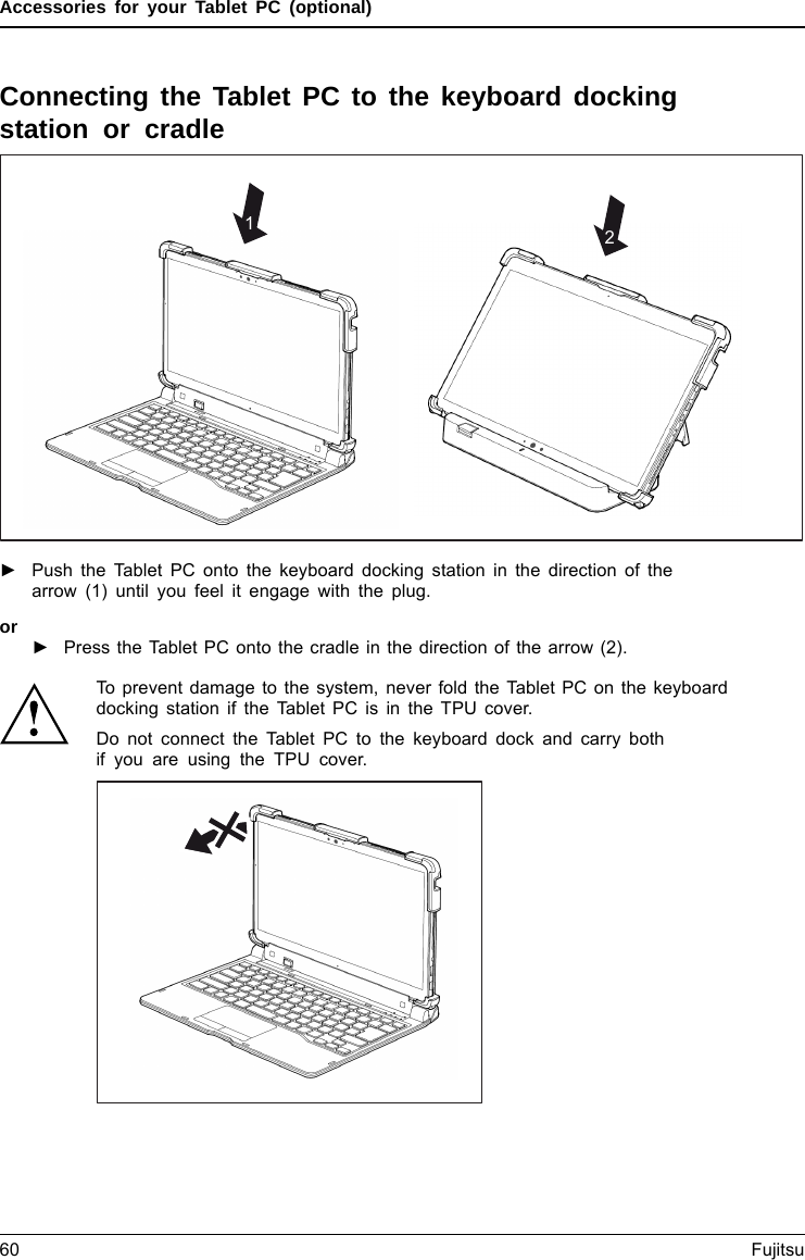 Accessories for your Tablet PC (optional)Connecting the Tablet PC to the keyboard dockingstation or cradle12►Push the Tablet PC onto the keyboard docking station in the direction of thearrow (1) until you feel it engage with the plug.or►Press the Tablet PC onto the cradle in the direction of the arrow (2).To prevent damage to the system, never fold the Tablet PC on the keyboarddocking station if the Tablet PC is in the TPU cover.Do not connect the Tablet PC to the keyboard dock and carry bothif you are using the TPU cover.60 Fujitsu