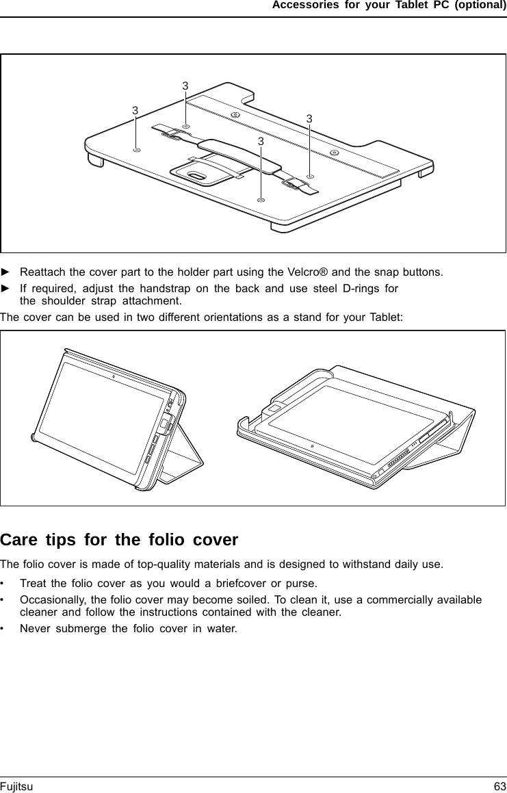 Accessories for your Tablet PC (optional)3333►Reattach the cover part to the holder part using the Velcro® and the snap buttons.►If required, adjust the handstrap on the back and use steel D-rings forthe shoulder strap attachment.The cover can be used in two different orientations as a stand for your Tablet:Care tips for the folio coverThe folio cover is made of top-quality materials and is designed to withstand daily use.• Treat the folio cover as you would a briefcover or purse.• Occasionally, the folio cover may become soiled. To clean it, use a commercially availablecleaner and follow the instructions contained with the cleaner.• Never submerge the folio cover in water.Fujitsu 63