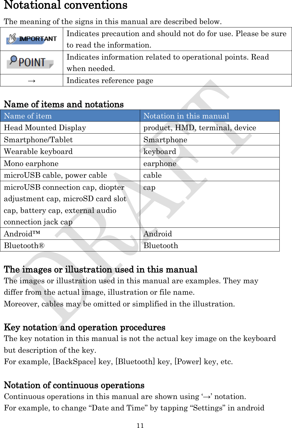  11  Notational conventions The meaning of the signs in this manual are described below.  Indicates precaution and should not do for use. Please be sure to read the information.  Indicates information related to operational points. Read when needed. → Indicates reference page  Name of items and notations Name of item Notation in this manual Head Mounted Display product, HMD, terminal, device Smartphone/Tablet Smartphone Wearable keyboard keyboard Mono earphone earphone microUSB cable, power cable cable microUSB connection cap, diopter adjustment cap, microSD card slot cap, battery cap, external audio connection jack cap cap Android™ Android Bluetooth® Bluetooth  The images or illustration used in this manual The images or illustration used in this manual are examples. They may differ from the actual image, illustration or file name. Moreover, cables may be omitted or simplified in the illustration.  Key notation and operation procedures The key notation in this manual is not the actual key image on the keyboard but description of the key.   For example, [BackSpace] key, [Bluetooth] key, [Power] key, etc.  Notation of continuous operations Continuous operations in this manual are shown using ‘→’ notation. For example, to change “Date and Time” by tapping “Settings” in android 