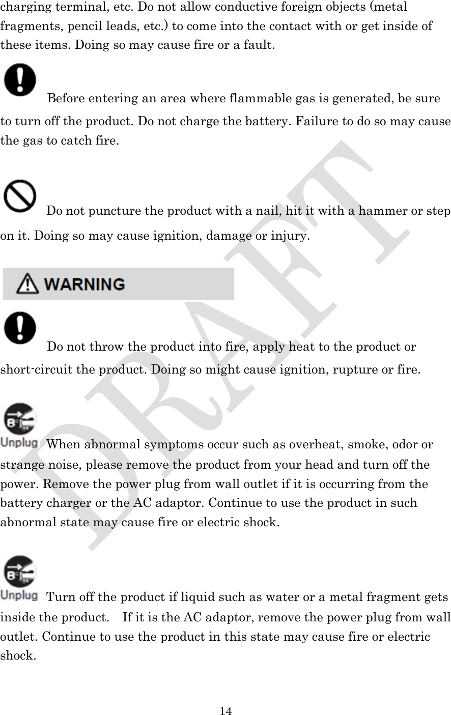  14  charging terminal, etc. Do not allow conductive foreign objects (metal fragments, pencil leads, etc.) to come into the contact with or get inside of these items. Doing so may cause fire or a fault.  Before entering an area where flammable gas is generated, be sure to turn off the product. Do not charge the battery. Failure to do so may cause the gas to catch fire.     Do not puncture the product with a nail, hit it with a hammer or step on it. Doing so may cause ignition, damage or injury.    Do not throw the product into fire, apply heat to the product or short-circuit the product. Doing so might cause ignition, rupture or fire.   When abnormal symptoms occur such as overheat, smoke, odor or strange noise, please remove the product from your head and turn off the power. Remove the power plug from wall outlet if it is occurring from the battery charger or the AC adaptor. Continue to use the product in such abnormal state may cause fire or electric shock.   Turn off the product if liquid such as water or a metal fragment gets inside the product.    If it is the AC adaptor, remove the power plug from wall outlet. Continue to use the product in this state may cause fire or electric shock.  