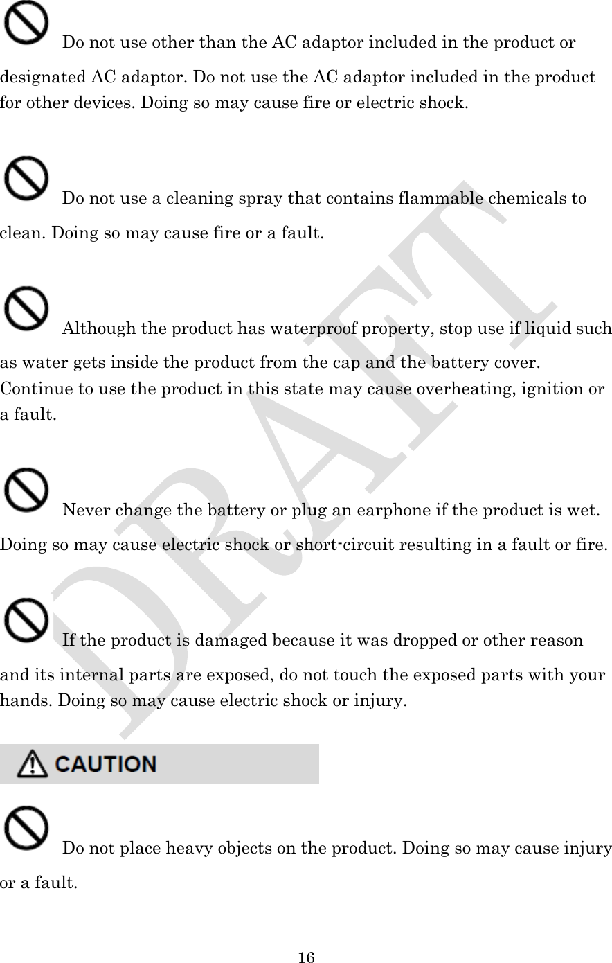  16   Do not use other than the AC adaptor included in the product or designated AC adaptor. Do not use the AC adaptor included in the product for other devices. Doing so may cause fire or electric shock.   Do not use a cleaning spray that contains flammable chemicals to clean. Doing so may cause fire or a fault.   Although the product has waterproof property, stop use if liquid such as water gets inside the product from the cap and the battery cover. Continue to use the product in this state may cause overheating, ignition or a fault.   Never change the battery or plug an earphone if the product is wet. Doing so may cause electric shock or short-circuit resulting in a fault or fire.   If the product is damaged because it was dropped or other reason and its internal parts are exposed, do not touch the exposed parts with your hands. Doing so may cause electric shock or injury.      Do not place heavy objects on the product. Doing so may cause injury or a fault.  