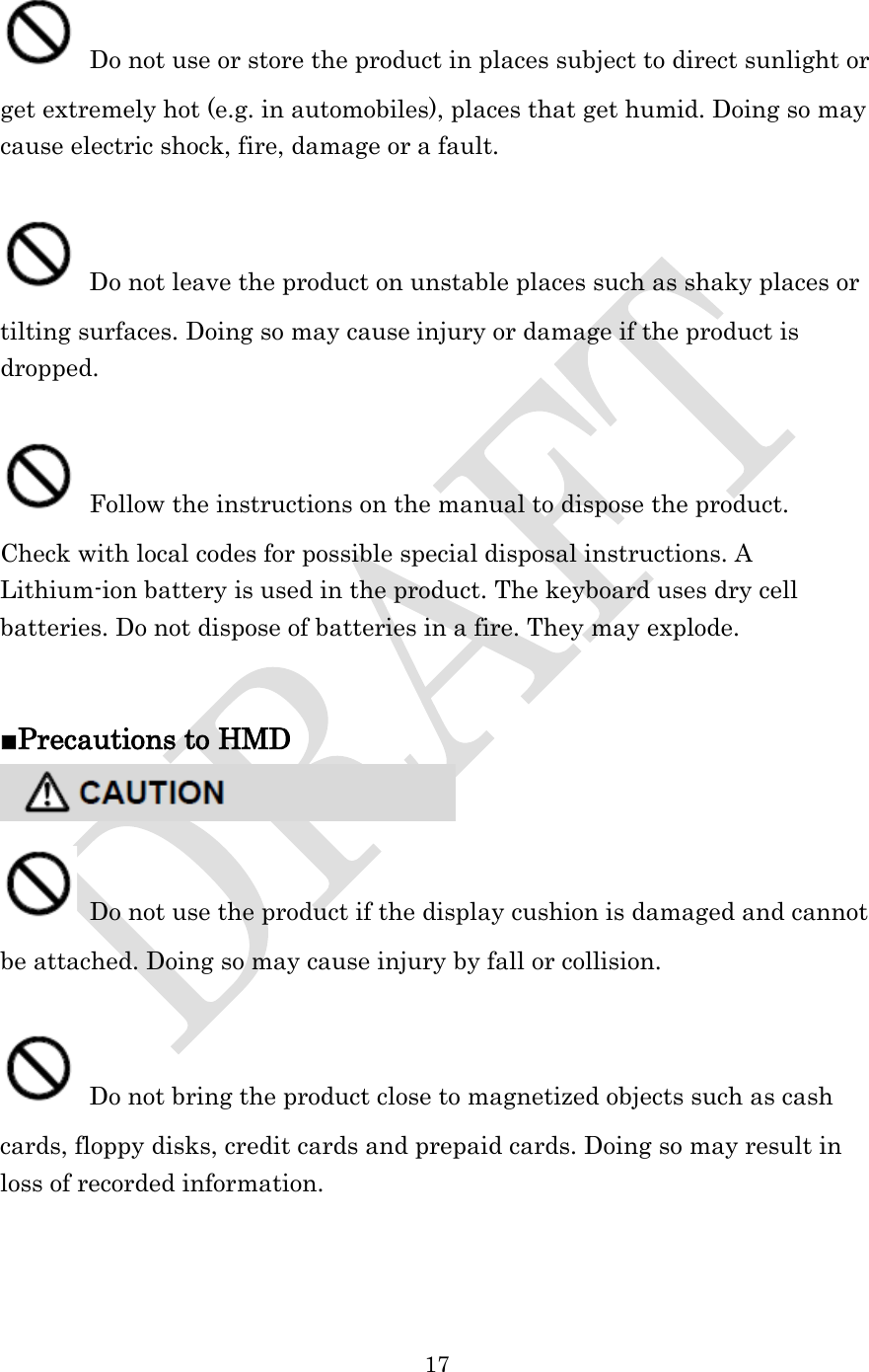  17   Do not use or store the product in places subject to direct sunlight or get extremely hot (e.g. in automobiles), places that get humid. Doing so may cause electric shock, fire, damage or a fault.   Do not leave the product on unstable places such as shaky places or tilting surfaces. Doing so may cause injury or damage if the product is dropped.   Follow the instructions on the manual to dispose the product.   Check with local codes for possible special disposal instructions. A Lithium-ion battery is used in the product. The keyboard uses dry cell batteries. Do not dispose of batteries in a fire. They may explode.     ■Precautions to HMD   Do not use the product if the display cushion is damaged and cannot be attached. Doing so may cause injury by fall or collision.   Do not bring the product close to magnetized objects such as cash cards, floppy disks, credit cards and prepaid cards. Doing so may result in loss of recorded information.  