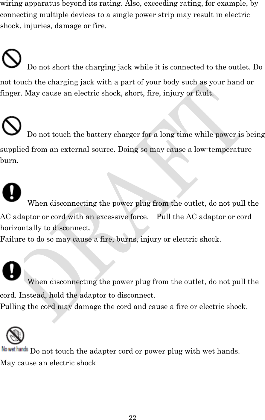  22  wiring apparatus beyond its rating. Also, exceeding rating, for example, by connecting multiple devices to a single power strip may result in electric shock, injuries, damage or fire.   Do not short the charging jack while it is connected to the outlet. Do not touch the charging jack with a part of your body such as your hand or finger. May cause an electric shock, short, fire, injury or fault.   Do not touch the battery charger for a long time while power is being supplied from an external source. Doing so may cause a low-temperature burn.   When disconnecting the power plug from the outlet, do not pull the AC adaptor or cord with an excessive force.    Pull the AC adaptor or cord horizontally to disconnect. Failure to do so may cause a fire, burns, injury or electric shock.   When disconnecting the power plug from the outlet, do not pull the cord. Instead, hold the adaptor to disconnect. Pulling the cord may damage the cord and cause a fire or electric shock.  Do not touch the adapter cord or power plug with wet hands. May cause an electric shock  