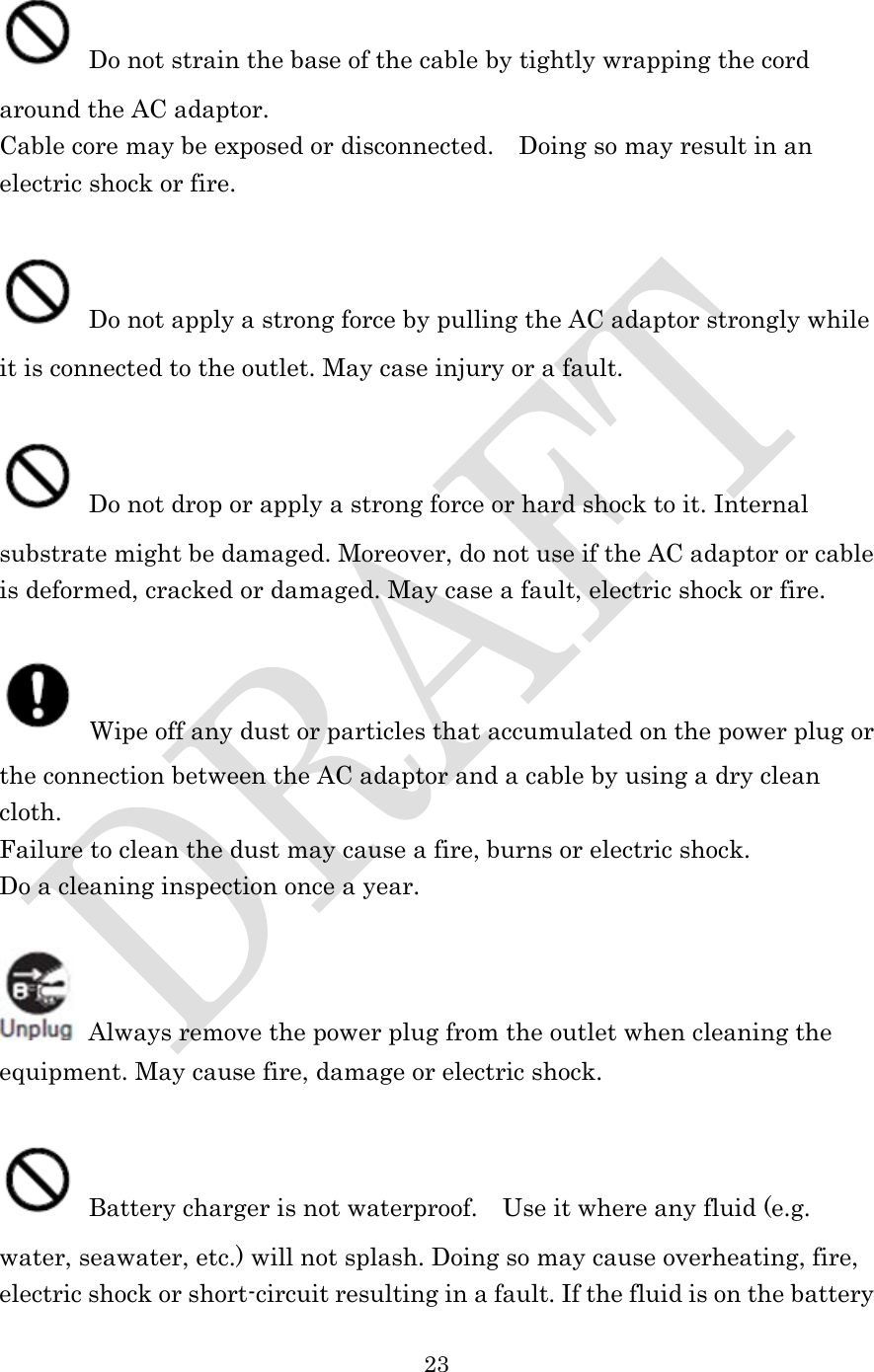  23   Do not strain the base of the cable by tightly wrapping the cord around the AC adaptor. Cable core may be exposed or disconnected.    Doing so may result in an electric shock or fire.   Do not apply a strong force by pulling the AC adaptor strongly while it is connected to the outlet. May case injury or a fault.   Do not drop or apply a strong force or hard shock to it. Internal substrate might be damaged. Moreover, do not use if the AC adaptor or cable is deformed, cracked or damaged. May case a fault, electric shock or fire.   Wipe off any dust or particles that accumulated on the power plug or the connection between the AC adaptor and a cable by using a dry clean cloth. Failure to clean the dust may cause a fire, burns or electric shock. Do a cleaning inspection once a year.   Always remove the power plug from the outlet when cleaning the equipment. May cause fire, damage or electric shock.   Battery charger is not waterproof.    Use it where any fluid (e.g. water, seawater, etc.) will not splash. Doing so may cause overheating, fire, electric shock or short-circuit resulting in a fault. If the fluid is on the battery 