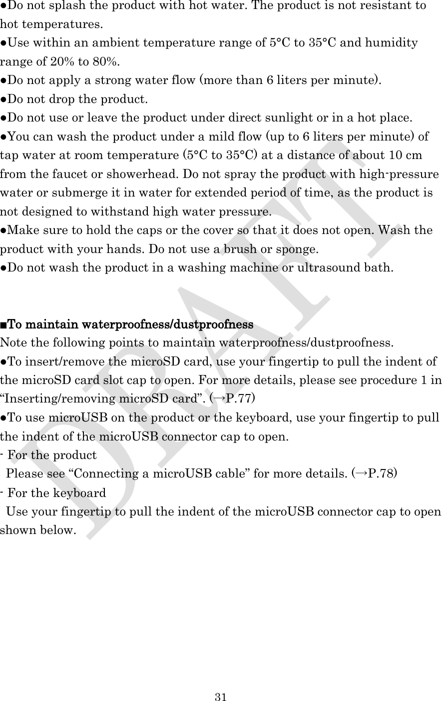  31  ●Do not splash the product with hot water. The product is not resistant to hot temperatures. ●Use within an ambient temperature range of 5°C to 35°C and humidity range of 20% to 80%. ●Do not apply a strong water flow (more than 6 liters per minute). ●Do not drop the product. ●Do not use or leave the product under direct sunlight or in a hot place. ●You can wash the product under a mild flow (up to 6 liters per minute) of tap water at room temperature (5°C to 35°C) at a distance of about 10 cm from the faucet or showerhead. Do not spray the product with high-pressure water or submerge it in water for extended period of time, as the product is not designed to withstand high water pressure.   ●Make sure to hold the caps or the cover so that it does not open. Wash the product with your hands. Do not use a brush or sponge. ●Do not wash the product in a washing machine or ultrasound bath.   ■To maintain waterproofness/dustproofness Note the following points to maintain waterproofness/dustproofness. ●To insert/remove the microSD card, use your fingertip to pull the indent of the microSD card slot cap to open. For more details, please see procedure 1 in “Inserting/removing microSD card”. (→P.77) ●To use microUSB on the product or the keyboard, use your fingertip to pull the indent of the microUSB connector cap to open. - For the product Please see “Connecting a microUSB cable” for more details. (→P.78) - For the keyboard  Use your fingertip to pull the indent of the microUSB connector cap to open shown below. 