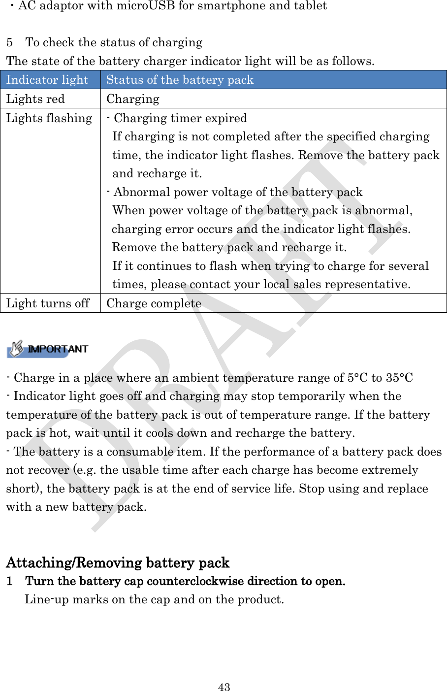  43  ・AC adaptor with microUSB for smartphone and tablet  5    To check the status of charging The state of the battery charger indicator light will be as follows. Indicator light Status of the battery pack Lights red Charging Lights flashing - Charging timer expired  If charging is not completed after the specified charging   time, the indicator light flashes. Remove the battery pack  and recharge it. - Abnormal power voltage of the battery pack When power voltage of the battery pack is abnormal, charging error occurs and the indicator light flashes. Remove the battery pack and recharge it. If it continues to flash when trying to charge for several   times, please contact your local sales representative. Light turns off Charge complete   - Charge in a place where an ambient temperature range of 5°C to 35°C - Indicator light goes off and charging may stop temporarily when the temperature of the battery pack is out of temperature range. If the battery pack is hot, wait until it cools down and recharge the battery. - The battery is a consumable item. If the performance of a battery pack does not recover (e.g. the usable time after each charge has become extremely short), the battery pack is at the end of service life. Stop using and replace with a new battery pack.   Attaching/Removing battery pack 1  Turn the battery cap counterclockwise direction to open.  Line-up marks on the cap and on the product. 