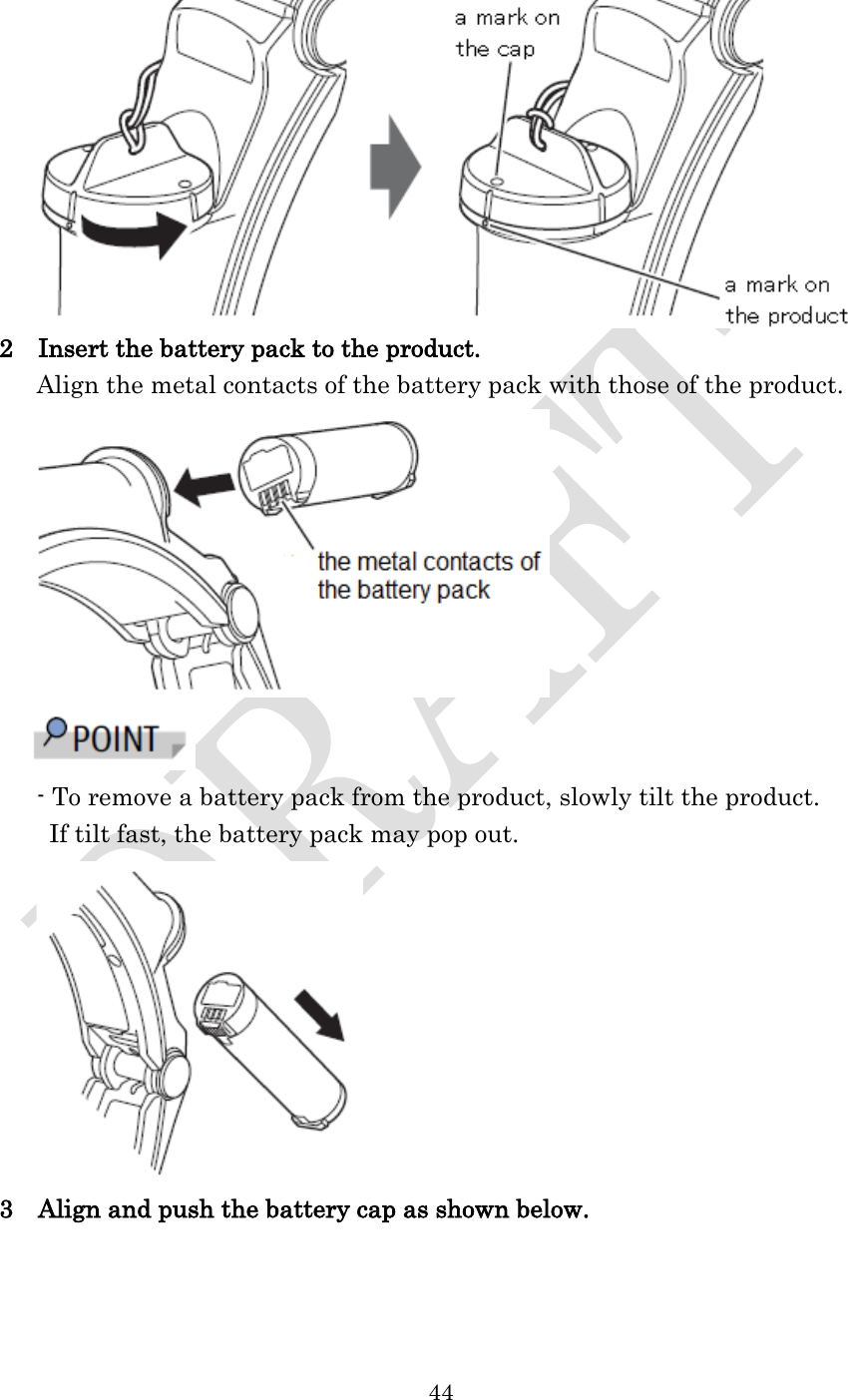  44   2  Insert the battery pack to the product.    Align the metal contacts of the battery pack with those of the product.   - To remove a battery pack from the product, slowly tilt the product. If tilt fast, the battery pack may pop out.  3  Align and push the battery cap as shown below. 