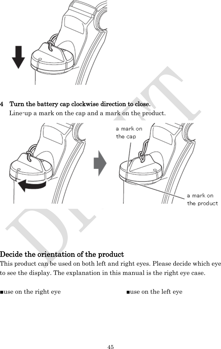  45    4    Turn the battery cap clockwise direction to close.    Line-up a mark on the cap and a mark on the product.      Decide the orientation of the product This product can be used on both left and right eyes. Please decide which eye to see the display. The explanation in this manual is the right eye case.  ■use on the right eye                                          ■use on the left eye 