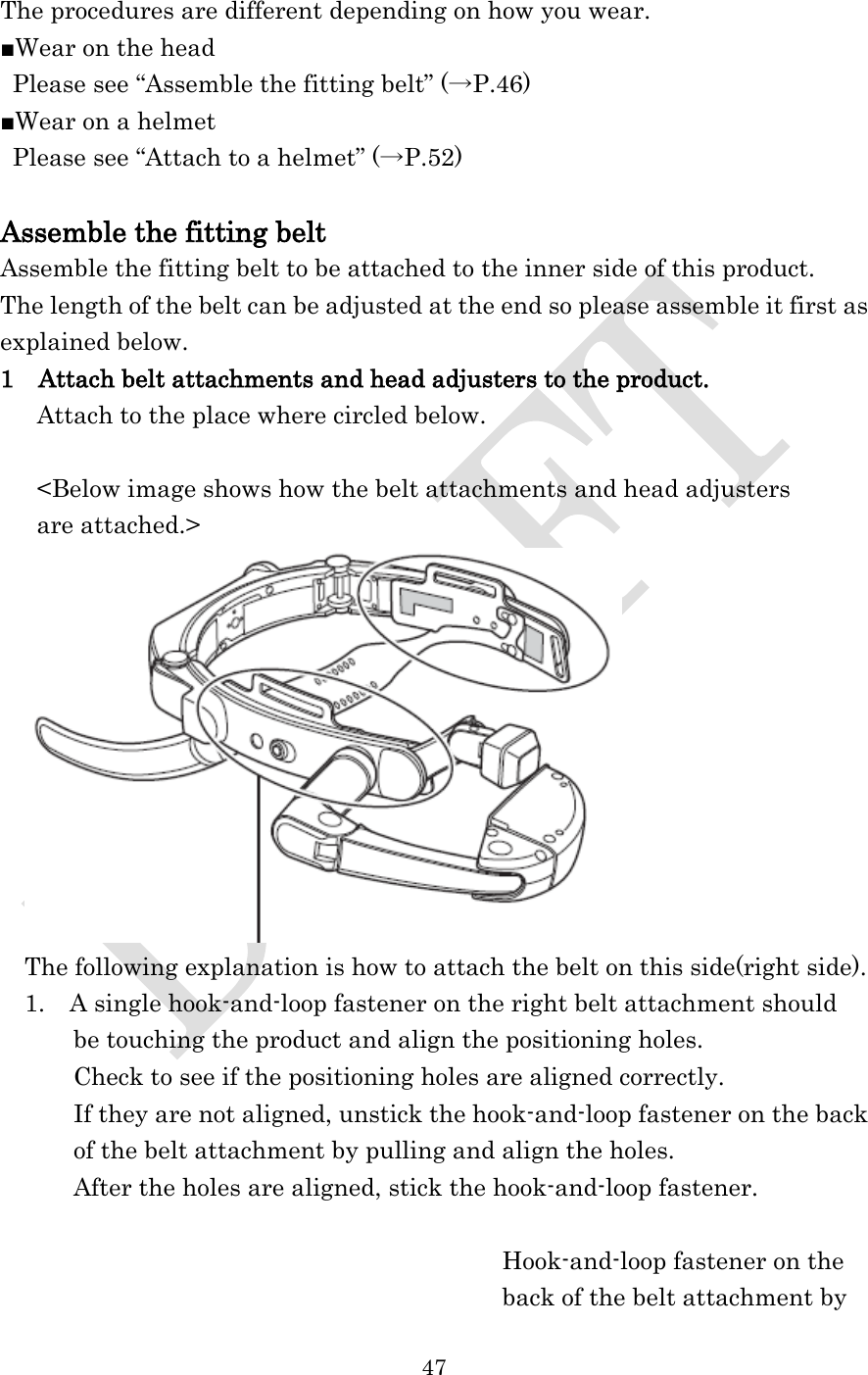 47  The procedures are different depending on how you wear. ■Wear on the head Please see “Assemble the fitting belt” (→P.46) ■Wear on a helmet Please see “Attach to a helmet” (→P.52)  Assemble the fitting belt Assemble the fitting belt to be attached to the inner side of this product. The length of the belt can be adjusted at the end so please assemble it first as explained below. 1  Attach belt attachments and head adjusters to the product.    Attach to the place where circled below.  &lt;Below image shows how the belt attachments and head adjusters   are attached.&gt;  The following explanation is how to attach the belt on this side(right side). 1.  A single hook-and-loop fastener on the right belt attachment should   be touching the product and align the positioning holes. Check to see if the positioning holes are aligned correctly. If they are not aligned, unstick the hook-and-loop fastener on the back of the belt attachment by pulling and align the holes. After the holes are aligned, stick the hook-and-loop fastener.                                         Hook-and-loop fastener on the   back of the belt attachment by 