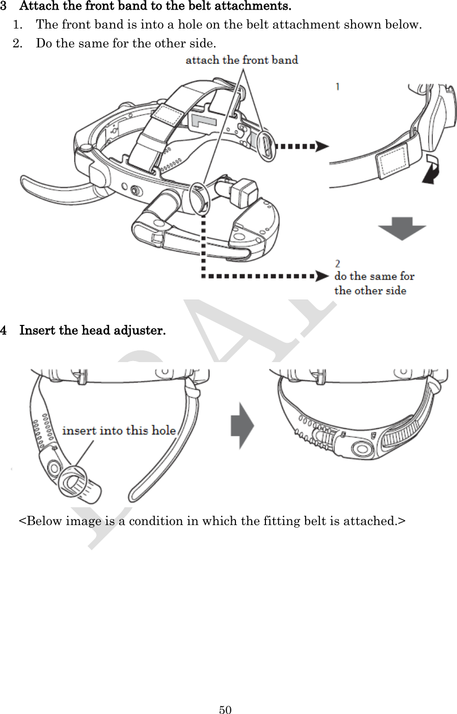  50  3    Attach the front band to the belt attachments.   1.    The front band is into a hole on the belt attachment shown below.   2.    Do the same for the other side.   4    Insert the head adjuster.   &lt;Below image is a condition in which the fitting belt is attached.&gt; 