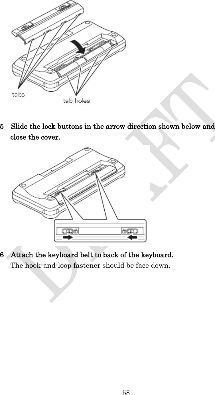  58    5    Slide the lock buttons in the arrow direction shown below and   close the cover.  6    Attach the keyboard belt to back of the keyboard. The hook-and-loop fastener should be face down. 