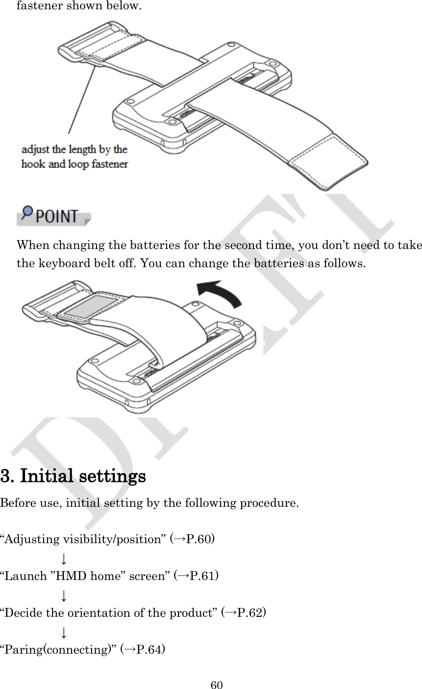  60  fastener shown below.   When changing the batteries for the second time, you don’t need to take the keyboard belt off. You can change the batteries as follows.    3. Initial settings Before use, initial setting by the following procedure.  “Adjusting visibility/position” (→P.60)      ↓ “Launch ”HMD home” screen” (→P.61)      ↓ “Decide the orientation of the product” (→P.62)      ↓ “Paring(connecting)” (→P.64) 
