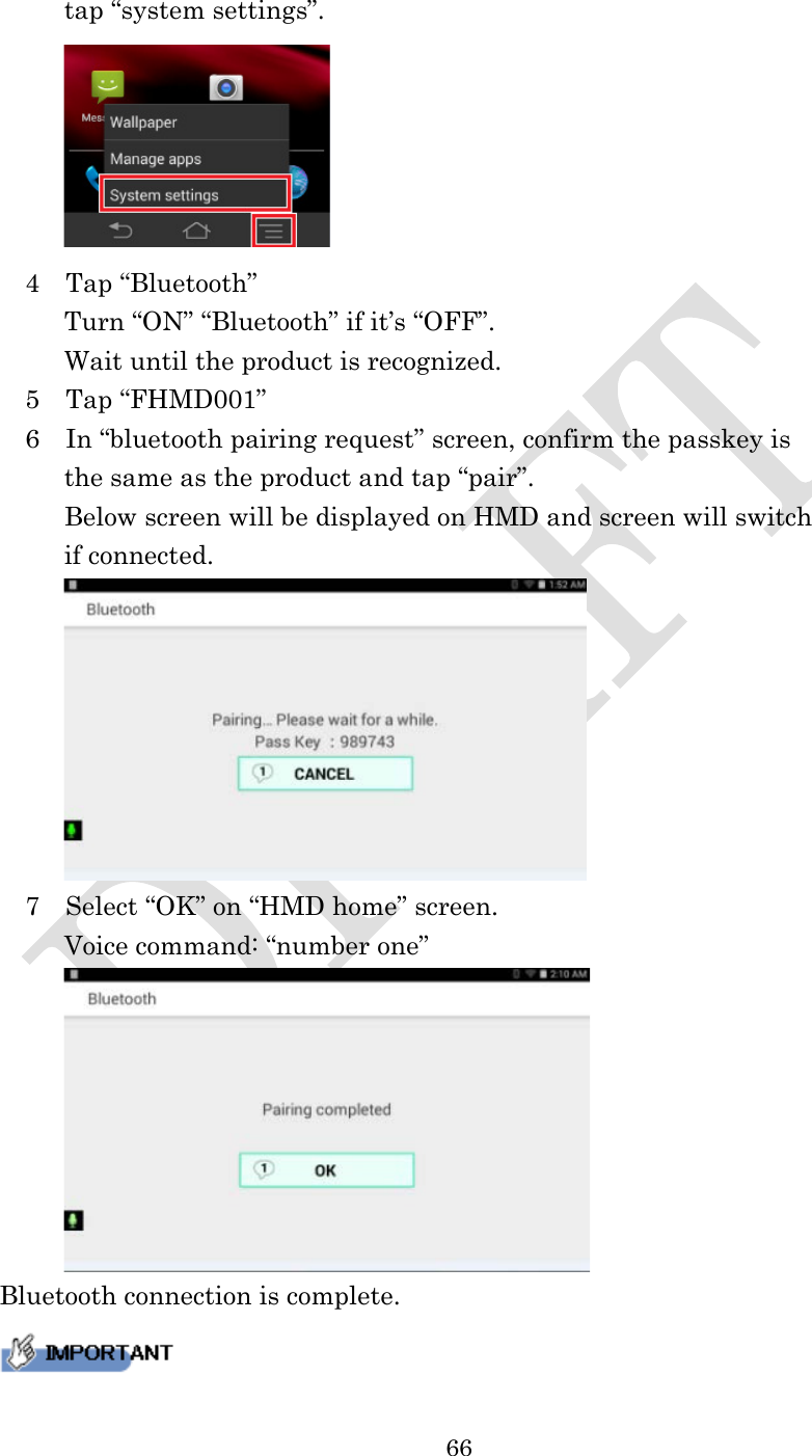  66   tap “system settings”.    4    Tap “Bluetooth”      Turn “ON” “Bluetooth” if it’s “OFF”.      Wait until the product is recognized.   5    Tap “FHMD001”   6    In “bluetooth pairing request” screen, confirm the passkey is   the same as the product and tap “pair”.      Below screen will be displayed on HMD and screen will switch if connected.    7    Select “OK” on “HMD home” screen.      Voice command: “number one”  Bluetooth connection is complete.  