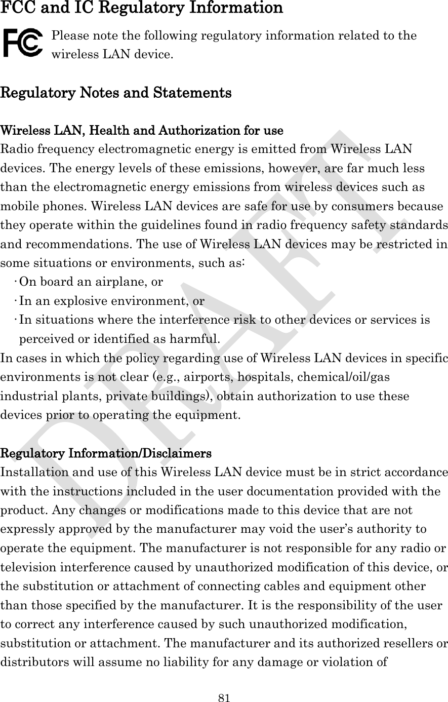  81  FCC and IC Regulatory Information Please note the following regulatory information related to the wireless LAN device.  Regulatory Notes and Statements  Wireless LAN, Health and Authorization for use Radio frequency electromagnetic energy is emitted from Wireless LAN devices. The energy levels of these emissions, however, are far much less than the electromagnetic energy emissions from wireless devices such as mobile phones. Wireless LAN devices are safe for use by consumers because they operate within the guidelines found in radio frequency safety standards and recommendations. The use of Wireless LAN devices may be restricted in some situations or environments, such as: •On board an airplane, or •In an explosive environment, or •In situations where the interference risk to other devices or services is perceived or identified as harmful. In cases in which the policy regarding use of Wireless LAN devices in specific environments is not clear (e.g., airports, hospitals, chemical/oil/gas industrial plants, private buildings), obtain authorization to use these devices prior to operating the equipment.  Regulatory Information/Disclaimers Installation and use of this Wireless LAN device must be in strict accordance with the instructions included in the user documentation provided with the product. Any changes or modifications made to this device that are not expressly approved by the manufacturer may void the user’s authority to operate the equipment. The manufacturer is not responsible for any radio or television interference caused by unauthorized modification of this device, or the substitution or attachment of connecting cables and equipment other than those specified by the manufacturer. It is the responsibility of the user to correct any interference caused by such unauthorized modification, substitution or attachment. The manufacturer and its authorized resellers or distributors will assume no liability for any damage or violation of 