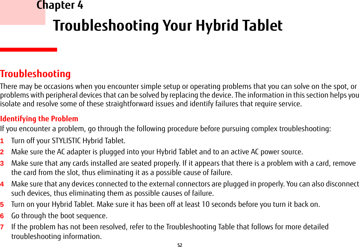52     Chapter 4    Troubleshooting Your Hybrid TabletTroubleshootingThere may be occasions when you encounter simple setup or operating problems that you can solve on the spot, or problems with peripheral devices that can be solved by replacing the device. The information in this section helps you isolate and resolve some of these straightforward issues and identify failures that require service.Identifying the ProblemIf you encounter a problem, go through the following procedure before pursuing complex troubleshooting:1Turn off your STYLISTIC Hybrid Tablet.2Make sure the AC adapter is plugged into your Hybrid Tablet and to an active AC power source.3Make sure that any cards installed are seated properly. If it appears that there is a problem with a card, remove the card from the slot, thus eliminating it as a possible cause of failure.4Make sure that any devices connected to the external connectors are plugged in properly. You can also disconnect such devices, thus eliminating them as possible causes of failure.5Turn on your Hybrid Tablet. Make sure it has been off at least 10 seconds before you turn it back on.6Go through the boot sequence.7If the problem has not been resolved, refer to the Troubleshooting Table that follows for more detailed troubleshooting information.