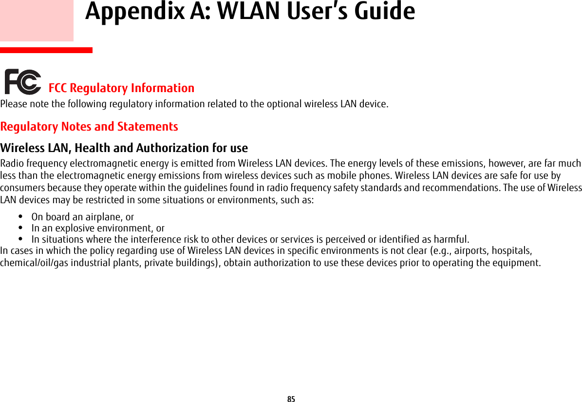85     Appendix A: WLAN User’s Guide FCC Regulatory InformationPlease note the following regulatory information related to the optional wireless LAN device.Regulatory Notes and StatementsWireless LAN, Health and Authorization for use  Radio frequency electromagnetic energy is emitted from Wireless LAN devices. The energy levels of these emissions, however, are far much less than the electromagnetic energy emissions from wireless devices such as mobile phones. Wireless LAN devices are safe for use by consumers because they operate within the guidelines found in radio frequency safety standards and recommendations. The use of Wireless LAN devices may be restricted in some situations or environments, such as:•On board an airplane, or•In an explosive environment, or•In situations where the interference risk to other devices or services is perceived or identified as harmful.In cases in which the policy regarding use of Wireless LAN devices in specific environments is not clear (e.g., airports, hospitals, chemical/oil/gas industrial plants, private buildings), obtain authorization to use these devices prior to operating the equipment.