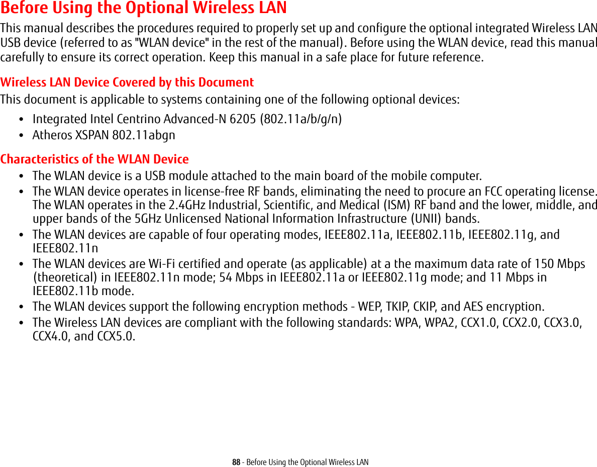 88 - Before Using the Optional Wireless LANBefore Using the Optional Wireless LANThis manual describes the procedures required to properly set up and configure the optional integrated Wireless LAN USB device (referred to as &quot;WLAN device&quot; in the rest of the manual). Before using the WLAN device, read this manual carefully to ensure its correct operation. Keep this manual in a safe place for future reference.Wireless LAN Device Covered by this DocumentThis document is applicable to systems containing one of the following optional devices:•Integrated Intel Centrino Advanced-N 6205 (802.11a/b/g/n)•Atheros XSPAN 802.11abgnCharacteristics of the WLAN Device•The WLAN device is a USB module attached to the main board of the mobile computer. •The WLAN device operates in license-free RF bands, eliminating the need to procure an FCC operating license. The WLAN operates in the 2.4GHz Industrial, Scientific, and Medical (ISM) RF band and the lower, middle, and upper bands of the 5GHz Unlicensed National Information Infrastructure (UNII) bands. •The WLAN devices are capable of four operating modes, IEEE802.11a, IEEE802.11b, IEEE802.11g, and IEEE802.11n•The WLAN devices are Wi-Fi certified and operate (as applicable) at a the maximum data rate of 150 Mbps (theoretical) in IEEE802.11n mode; 54 Mbps in IEEE802.11a or IEEE802.11g mode; and 11 Mbps in IEEE802.11b mode.•The WLAN devices support the following encryption methods - WEP, TKIP, CKIP, and AES encryption.•The Wireless LAN devices are compliant with the following standards: WPA, WPA2, CCX1.0, CCX2.0, CCX3.0, CCX4.0, and CCX5.0.