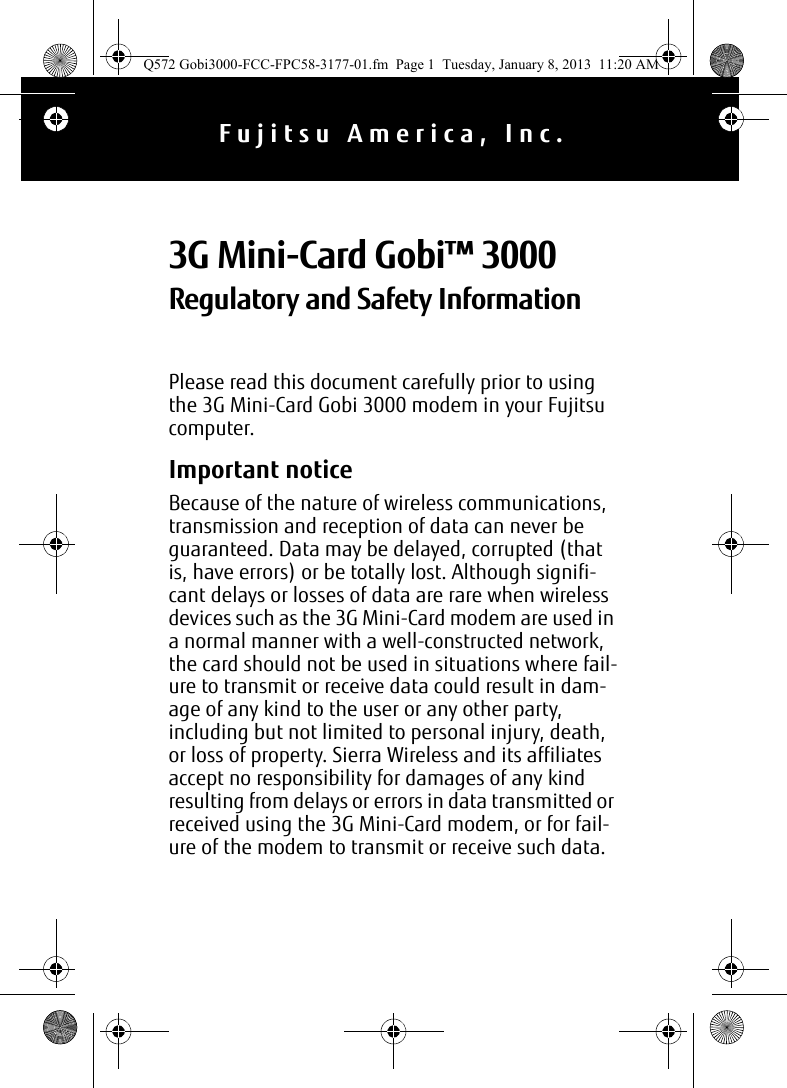 Please read this document carefully prior to using the 3G Mini-Card Gobi 3000 modem in your Fujitsu computer.Important noticeBecause of the nature of wireless communications, transmission and reception of data can never be guaranteed. Data may be delayed, corrupted (that is, have errors) or be totally lost. Although signifi-cant delays or losses of data are rare when wireless devices such as the 3G Mini-Card modem are used in a normal manner with a well-constructed network, the card should not be used in situations where fail-ure to transmit or receive data could result in dam-age of any kind to the user or any other party, including but not limited to personal injury, death, or loss of property. Sierra Wireless and its affiliates accept no responsibility for damages of any kind resulting from delays or errors in data transmitted or received using the 3G Mini-Card modem, or for fail-ure of the modem to transmit or receive such data.3G Mini-Card Gobi™ 3000 Regulatory and Safety InformationFujitsu America, Inc.Q572 Gobi3000-FCC-FPC58-3177-01.fm  Page 1  Tuesday, January 8, 2013  11:20 AM