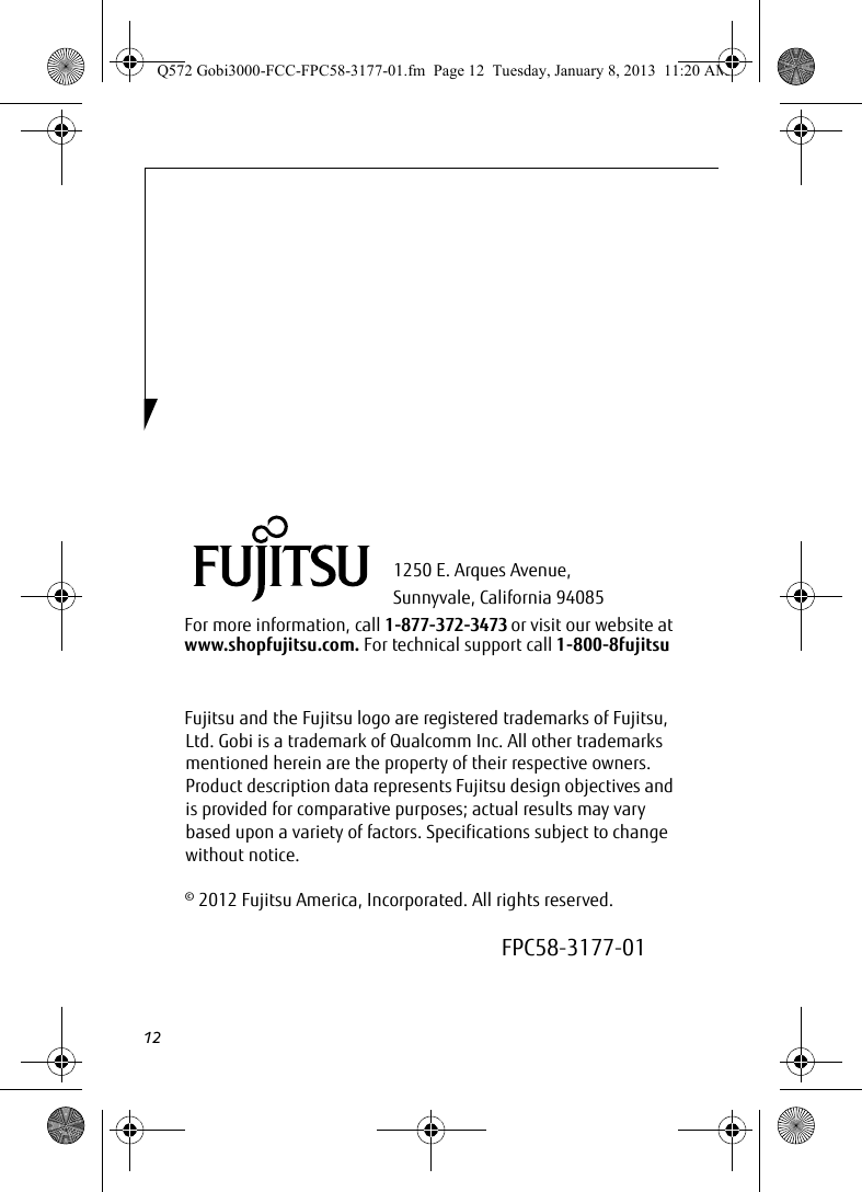 121250 E. Arques Avenue, Sunnyvale, California 94085For more information, call 1-877-372-3473 or visit our website at www.shopfujitsu.com. For technical support call 1-800-8fujitsuFujitsu and the Fujitsu logo are registered trademarks of Fujitsu, Ltd. Gobi is a trademark of Qualcomm Inc. All other trademarks mentioned herein are the property of their respective owners. Product description data represents Fujitsu design objectives and is provided for comparative purposes; actual results may vary based upon a variety of factors. Specifications subject to change without notice. © 2012 Fujitsu America, Incorporated. All rights reserved.FPC58-3177-01Q572 Gobi3000-FCC-FPC58-3177-01.fm  Page 12  Tuesday, January 8, 2013  11:20 AM