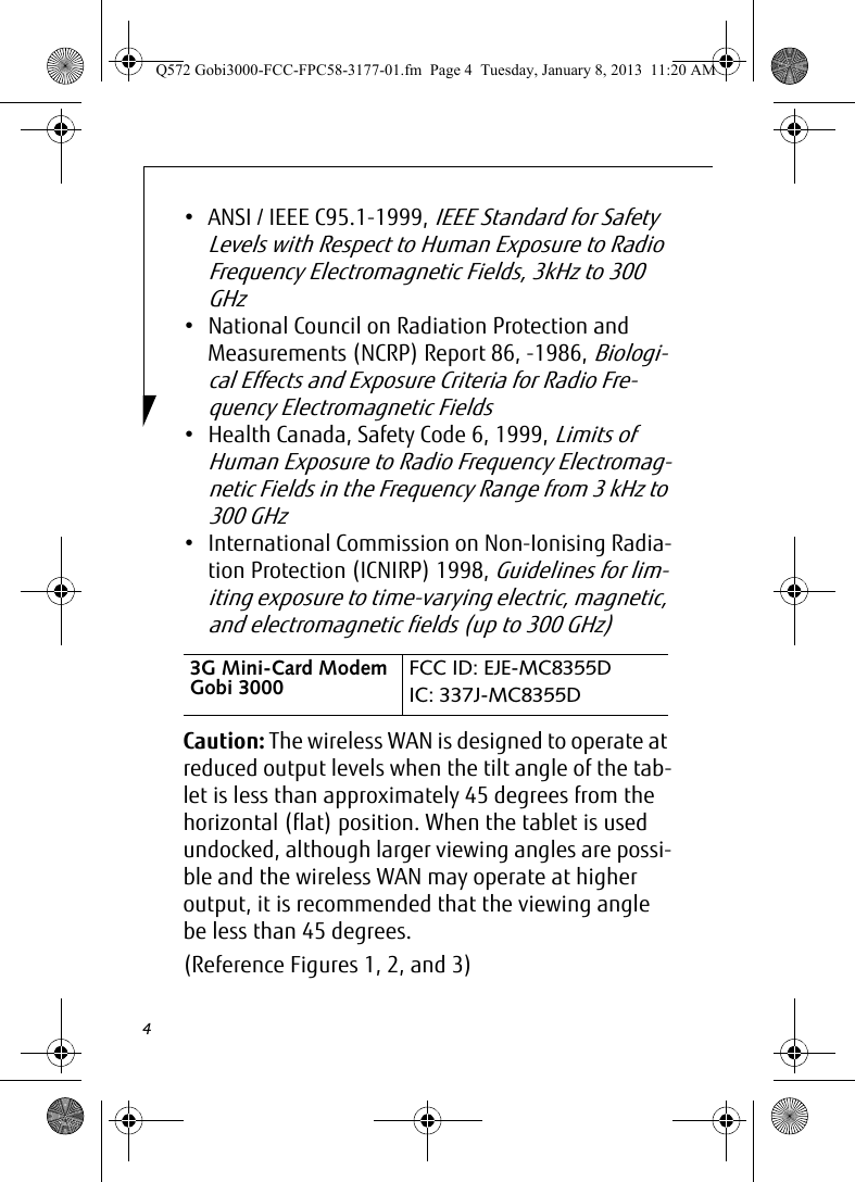 4• ANSI / IEEE C95.1-1999, IEEE Standard for Safety Levels with Respect to Human Exposure to Radio Frequency Electromagnetic Fields, 3kHz to 300 GHz• National Council on Radiation Protection and Measurements (NCRP) Report 86, -1986, Biologi-cal Effects and Exposure Criteria for Radio Fre-quency Electromagnetic Fields• Health Canada, Safety Code 6, 1999, Limits of Human Exposure to Radio Frequency Electromag-netic Fields in the Frequency Range from 3 kHz to 300 GHz• International Commission on Non-Ionising Radia-tion Protection (ICNIRP) 1998, Guidelines for lim-iting exposure to time-varying electric, magnetic, and electromagnetic fields (up to 300 GHz)Caution: The wireless WAN is designed to operate at reduced output levels when the tilt angle of the tab-let is less than approximately 45 degrees from the horizontal (flat) position. When the tablet is used undocked, although larger viewing angles are possi-ble and the wireless WAN may operate at higher output, it is recommended that the viewing angle be less than 45 degrees.(Reference Figures 1, 2, and 3)3G Mini-Card Modem Gobi 3000 FCC ID: EJE-MC8355DIC: 337J-MC8355D Q572 Gobi3000-FCC-FPC58-3177-01.fm  Page 4  Tuesday, January 8, 2013  11:20 AM