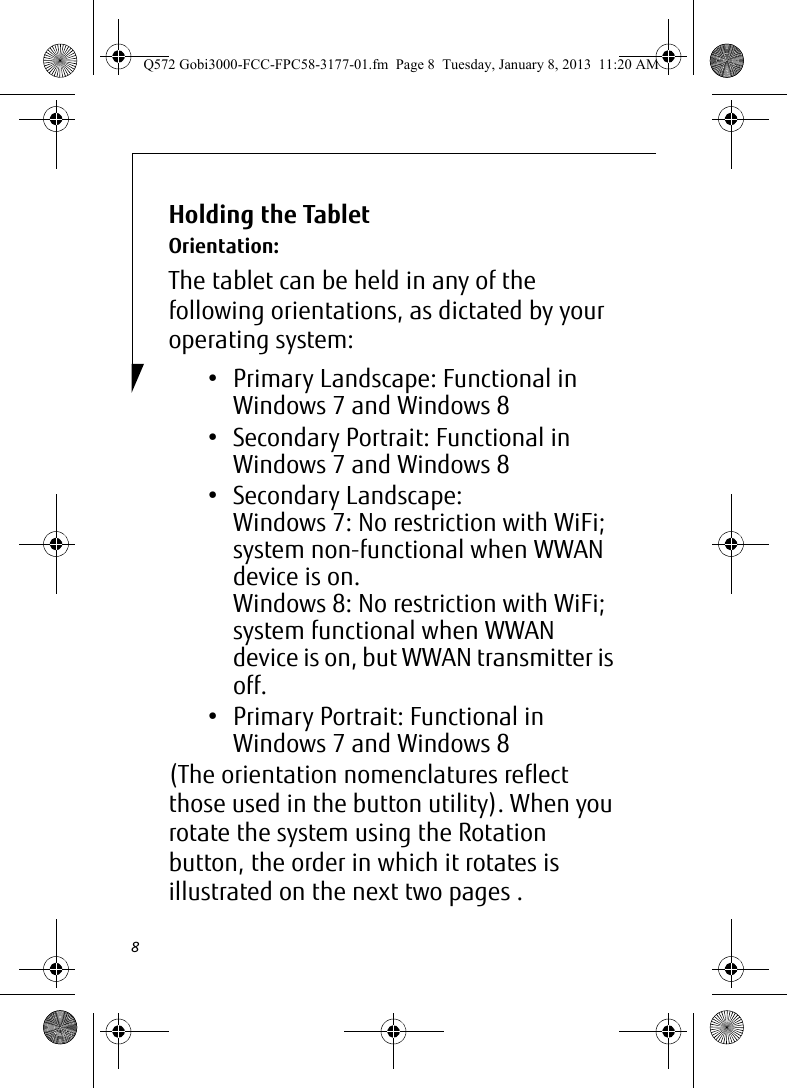 8Holding the Tablet Orientation:The tablet can be held in any of the following orientations, as dictated by your operating system:• Primary Landscape: Functional in Windows 7 and Windows 8• Secondary Portrait: Functional in Windows 7 and Windows 8• Secondary Landscape: Windows 7: No restriction with WiFi;  system non-functional when WWAN device is on.Windows 8: No restriction with WiFi;  system functional when WWAN device is on, but WWAN transmitter is off.• Primary Portrait: Functional in Windows 7 and Windows 8(The orientation nomenclatures reflect those used in the button utility). When you rotate the system using the Rotation button, the order in which it rotates is illustrated on the next two pages . Q572 Gobi3000-FCC-FPC58-3177-01.fm  Page 8  Tuesday, January 8, 2013  11:20 AM